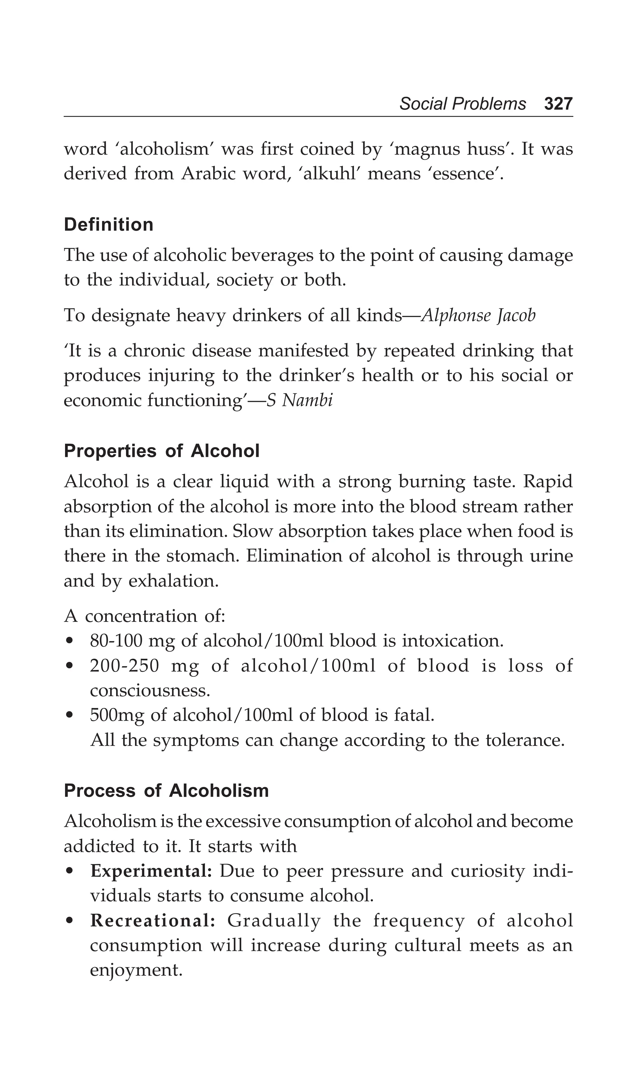 Social Problems 327
word ‘alcoholism’ was first coined by ‘magnus huss’. It was
derived from Arabic word, ‘alkuhl’ means ‘essence’.
Definition
The use of alcoholic beverages to the point of causing damage
to the individual, society or both.
To designate heavy drinkers of all kinds—Alphonse Jacob
‘It is a chronic disease manifested by repeated drinking that
produces injuring to the drinker’s health or to his social or
economic functioning’—S Nambi
Properties of Alcohol
Alcohol is a clear liquid with a strong burning taste. Rapid
absorption of the alcohol is more into the blood stream rather
than its elimination. Slow absorption takes place when food is
there in the stomach. Elimination of alcohol is through urine
and by exhalation.
A concentration of:
• 80-100 mg of alcohol/100ml blood is intoxication.
• 200-250 mg of alcohol/100ml of blood is loss of
consciousness.
• 500mg of alcohol/100ml of blood is fatal.
All the symptoms can change according to the tolerance.
Process of Alcoholism
Alcoholism is the excessive consumption of alcohol and become
addicted to it. It starts with
• Experimental: Due to peer pressure and curiosity indi-
viduals starts to consume alcohol.
• Recreational: Gradually the frequency of alcohol
consumption will increase during cultural meets as an
enjoyment.
 