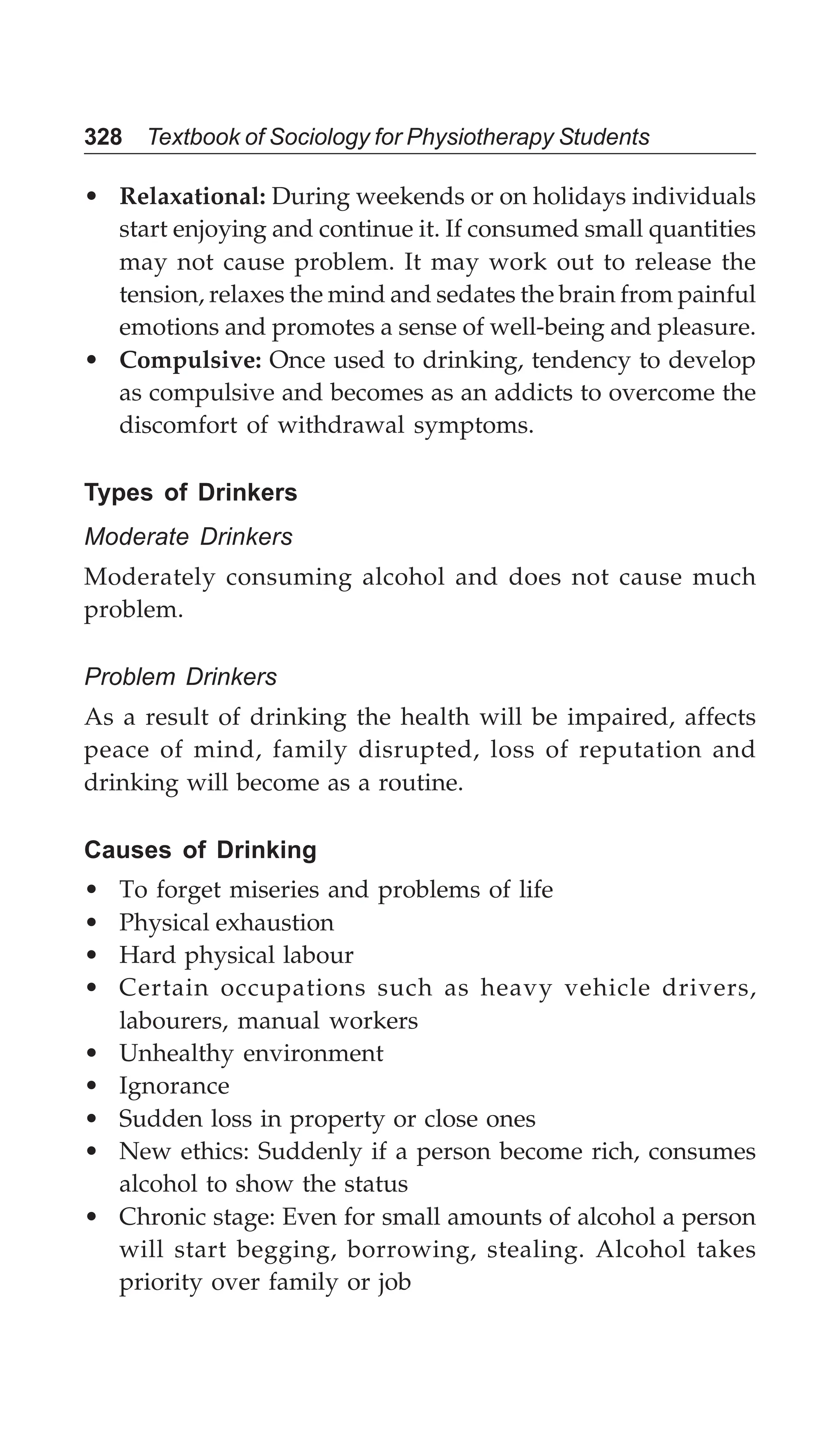 328 Textbook of Sociology for Physiotherapy Students
• Relaxational: During weekends or on holidays individuals
start enjoying and continue it. If consumed small quantities
may not cause problem. It may work out to release the
tension, relaxes the mind and sedates the brain from painful
emotions and promotes a sense of well-being and pleasure.
• Compulsive: Once used to drinking, tendency to develop
as compulsive and becomes as an addicts to overcome the
discomfort of withdrawal symptoms.
Types of Drinkers
Moderate Drinkers
Moderately consuming alcohol and does not cause much
problem.
Problem Drinkers
As a result of drinking the health will be impaired, affects
peace of mind, family disrupted, loss of reputation and
drinking will become as a routine.
Causes of Drinking
• To forget miseries and problems of life
• Physical exhaustion
• Hard physical labour
• Certain occupations such as heavy vehicle drivers,
labourers, manual workers
• Unhealthy environment
• Ignorance
• Sudden loss in property or close ones
• New ethics: Suddenly if a person become rich, consumes
alcohol to show the status
• Chronic stage: Even for small amounts of alcohol a person
will start begging, borrowing, stealing. Alcohol takes
priority over family or job
 