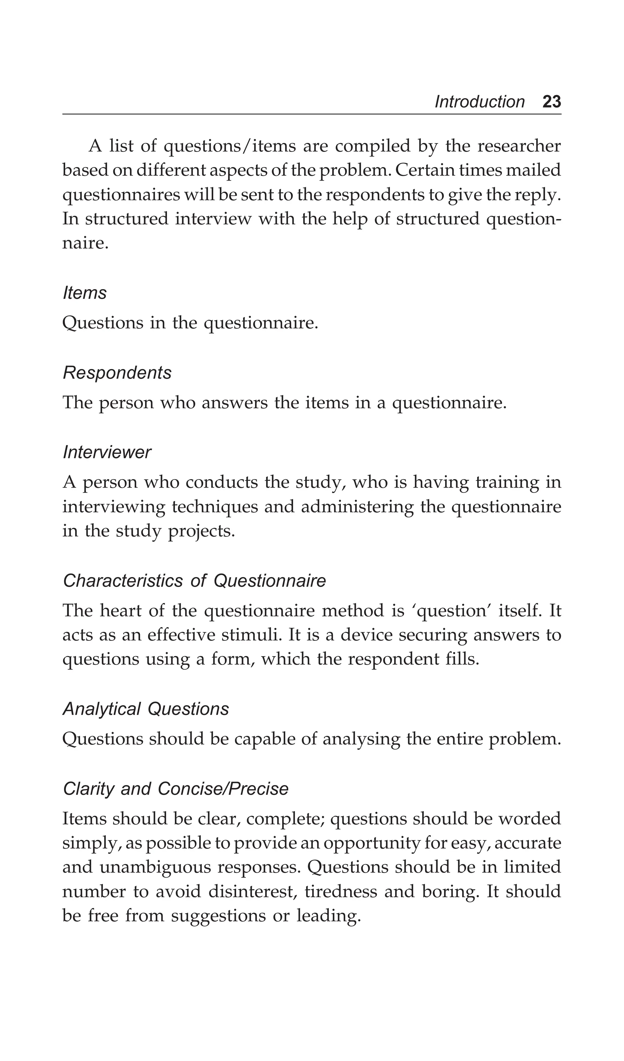 Introduction 23
A list of questions/items are compiled by the researcher
based on different aspects of the problem. Certain times mailed
questionnaires will be sent to the respondents to give the reply.
In structured interview with the help of structured question-
naire.
Items
Questions in the questionnaire.
Respondents
The person who answers the items in a questionnaire.
Interviewer
A person who conducts the study, who is having training in
interviewing techniques and administering the questionnaire
in the study projects.
Characteristics of Questionnaire
The heart of the questionnaire method is ‘question’ itself. It
acts as an effective stimuli. It is a device securing answers to
questions using a form, which the respondent fills.
Analytical Questions
Questions should be capable of analysing the entire problem.
Clarity and Concise/Precise
Items should be clear, complete; questions should be worded
simply, as possible to provide an opportunity for easy, accurate
and unambiguous responses. Questions should be in limited
number to avoid disinterest, tiredness and boring. It should
be free from suggestions or leading.
 