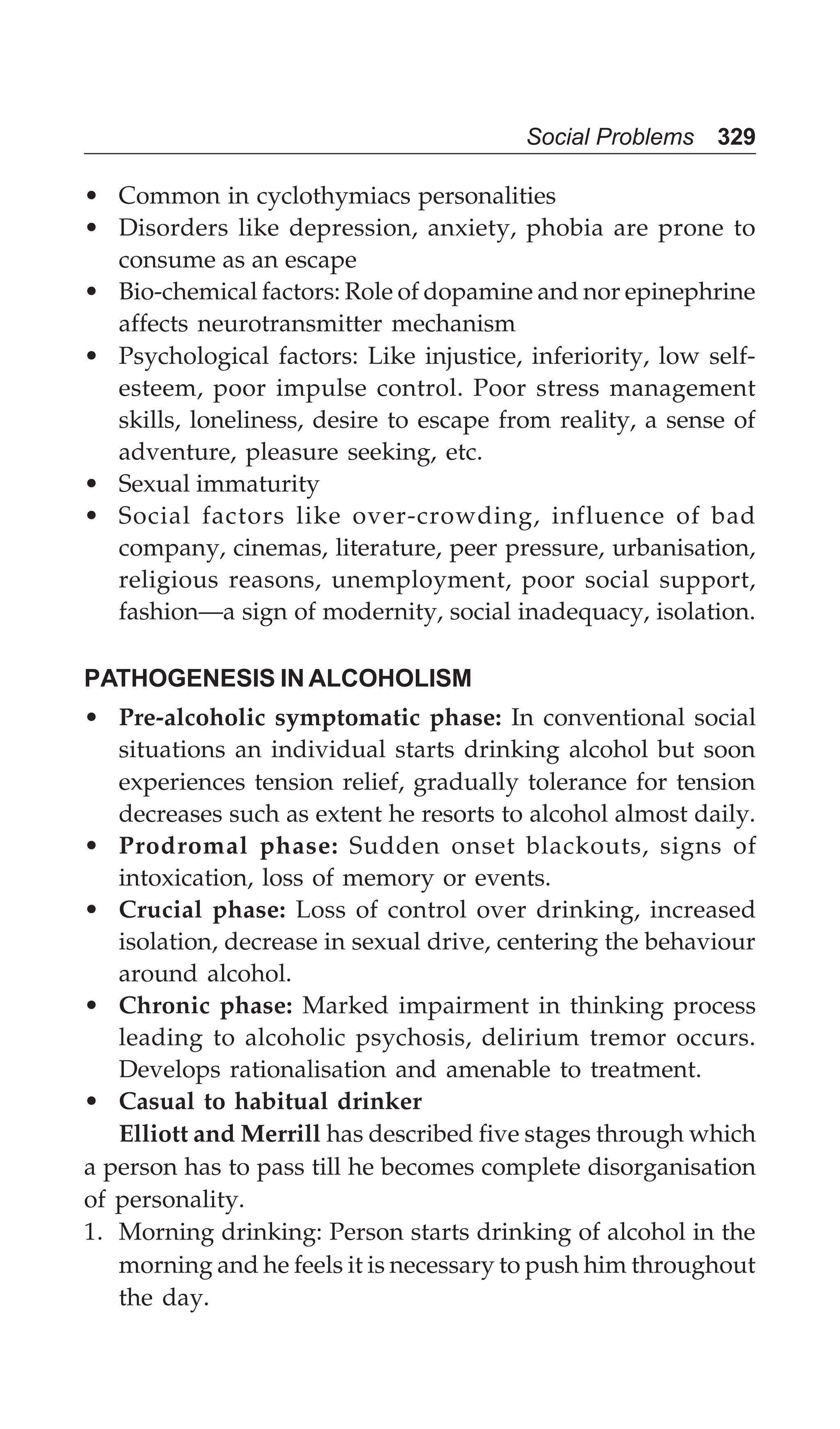 Social Problems 329
• Common in cyclothymiacs personalities
• Disorders like depression, anxiety, phobia are prone to
consume as an escape
• Bio-chemical factors: Role of dopamine and nor epinephrine
affects neurotransmitter mechanism
• Psychological factors: Like injustice, inferiority, low self-
esteem, poor impulse control. Poor stress management
skills, loneliness, desire to escape from reality, a sense of
adventure, pleasure seeking, etc.
• Sexual immaturity
• Social factors like over-crowding, influence of bad
company, cinemas, literature, peer pressure, urbanisation,
religious reasons, unemployment, poor social support,
fashion—a sign of modernity, social inadequacy, isolation.
PATHOGENESIS IN ALCOHOLISM
• Pre-alcoholic symptomatic phase: In conventional social
situations an individual starts drinking alcohol but soon
experiences tension relief, gradually tolerance for tension
decreases such as extent he resorts to alcohol almost daily.
• Prodromal phase: Sudden onset blackouts, signs of
intoxication, loss of memory or events.
• Crucial phase: Loss of control over drinking, increased
isolation, decrease in sexual drive, centering the behaviour
around alcohol.
• Chronic phase: Marked impairment in thinking process
leading to alcoholic psychosis, delirium tremor occurs.
Develops rationalisation and amenable to treatment.
• Casual to habitual drinker
Elliott and Merrill has described five stages through which
a person has to pass till he becomes complete disorganisation
of personality.
1. Morning drinking: Person starts drinking of alcohol in the
morning and he feels it is necessary to push him throughout
the day.
 