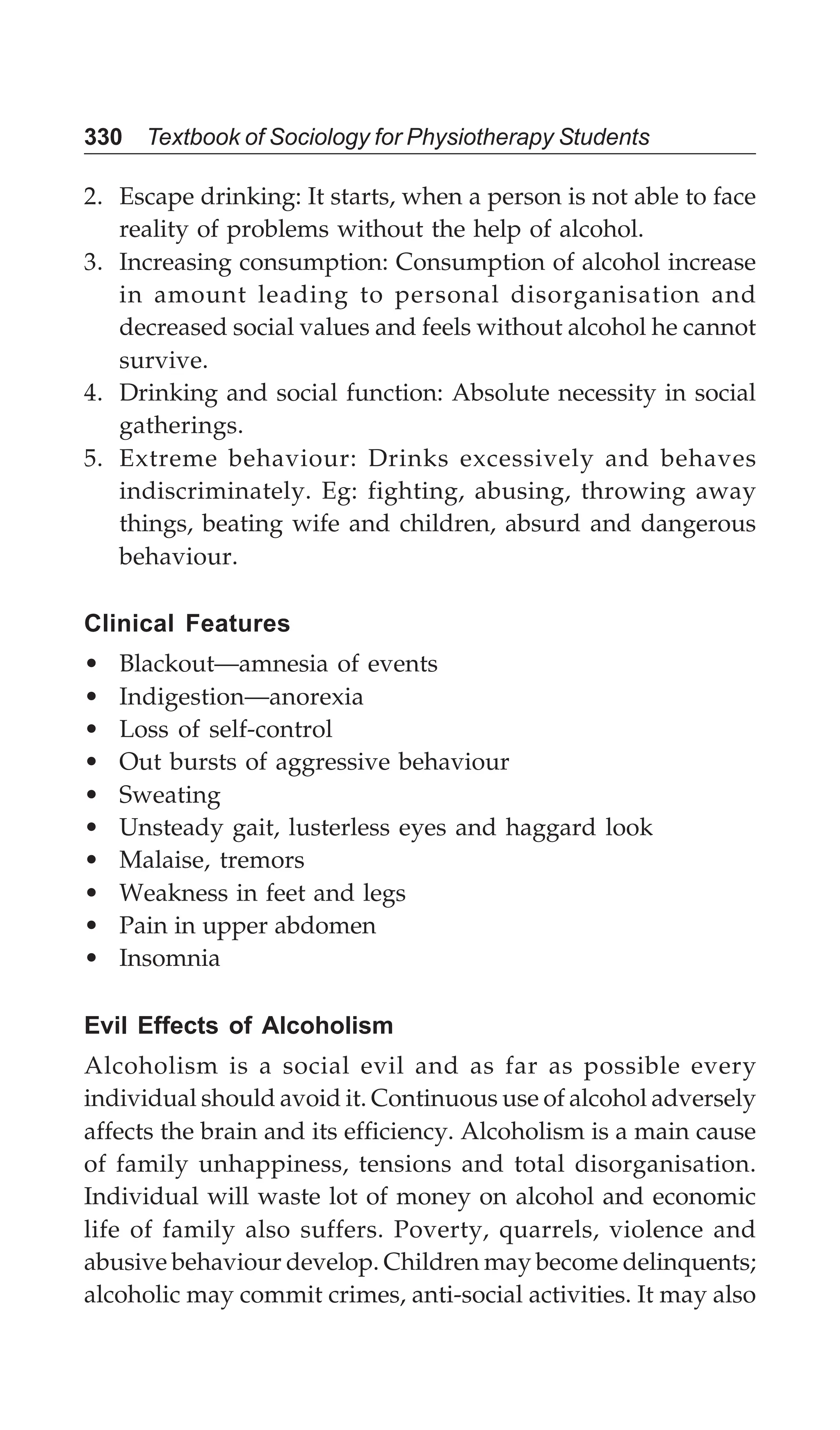 330 Textbook of Sociology for Physiotherapy Students
2. Escape drinking: It starts, when a person is not able to face
reality of problems without the help of alcohol.
3. Increasing consumption: Consumption of alcohol increase
in amount leading to personal disorganisation and
decreased social values and feels without alcohol he cannot
survive.
4. Drinking and social function: Absolute necessity in social
gatherings.
5. Extreme behaviour: Drinks excessively and behaves
indiscriminately. Eg: fighting, abusing, throwing away
things, beating wife and children, absurd and dangerous
behaviour.
Clinical Features
• Blackout—amnesia of events
• Indigestion—anorexia
• Loss of self-control
• Out bursts of aggressive behaviour
• Sweating
• Unsteady gait, lusterless eyes and haggard look
• Malaise, tremors
• Weakness in feet and legs
• Pain in upper abdomen
• Insomnia
Evil Effects of Alcoholism
Alcoholism is a social evil and as far as possible every
individual should avoid it. Continuous use of alcohol adversely
affects the brain and its efficiency. Alcoholism is a main cause
of family unhappiness, tensions and total disorganisation.
Individual will waste lot of money on alcohol and economic
life of family also suffers. Poverty, quarrels, violence and
abusive behaviour develop. Children may become delinquents;
alcoholic may commit crimes, anti-social activities. It may also
 