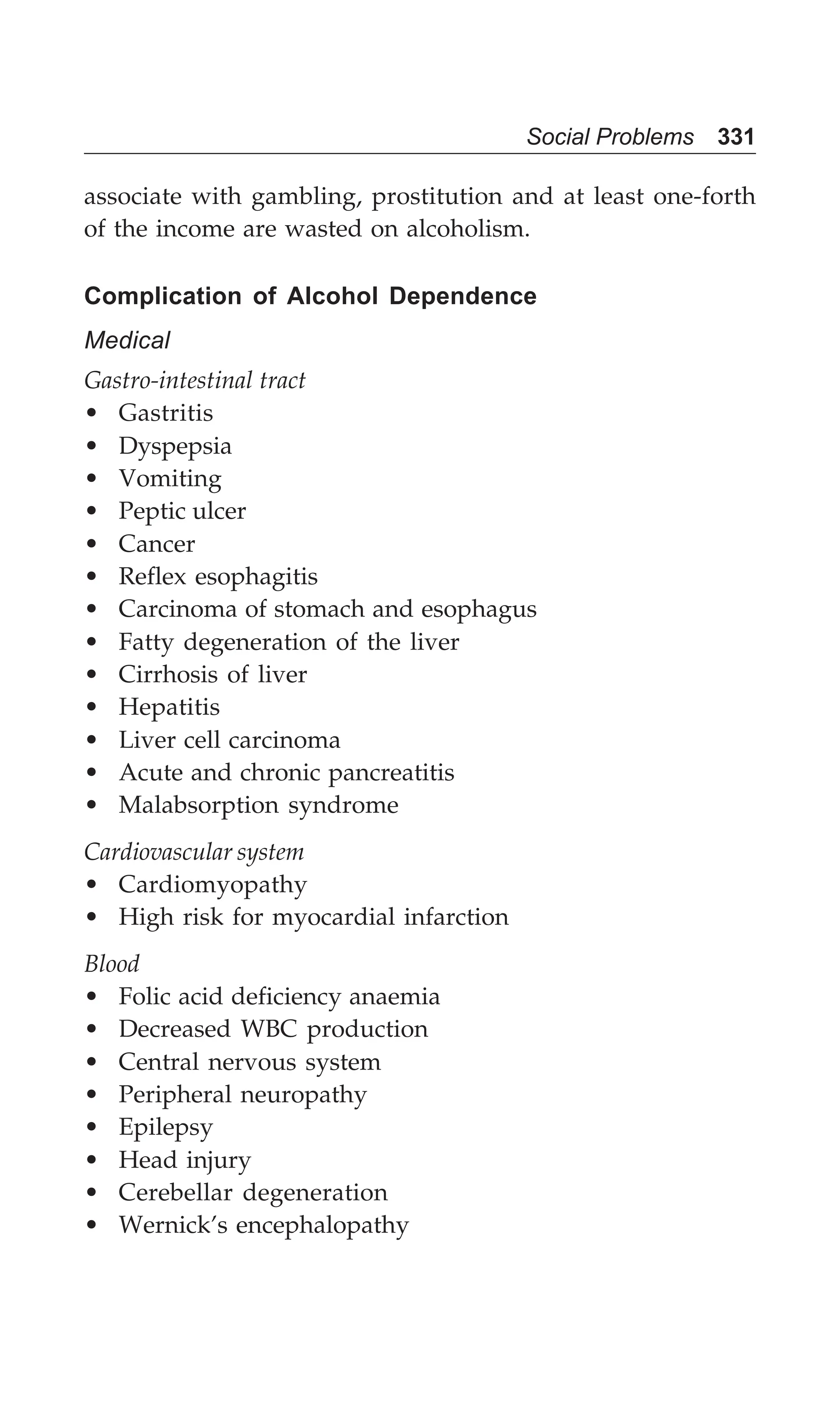 Social Problems 331
associate with gambling, prostitution and at least one-forth
of the income are wasted on alcoholism.
Complication of Alcohol Dependence
Medical
Gastro-intestinal tract
• Gastritis
• Dyspepsia
• Vomiting
• Peptic ulcer
• Cancer
• Reflex esophagitis
• Carcinoma of stomach and esophagus
• Fatty degeneration of the liver
• Cirrhosis of liver
• Hepatitis
• Liver cell carcinoma
• Acute and chronic pancreatitis
• Malabsorption syndrome
Cardiovascular system
• Cardiomyopathy
• High risk for myocardial infarction
Blood
• Folic acid deficiency anaemia
• Decreased WBC production
• Central nervous system
• Peripheral neuropathy
• Epilepsy
• Head injury
• Cerebellar degeneration
• Wernick’s encephalopathy
 