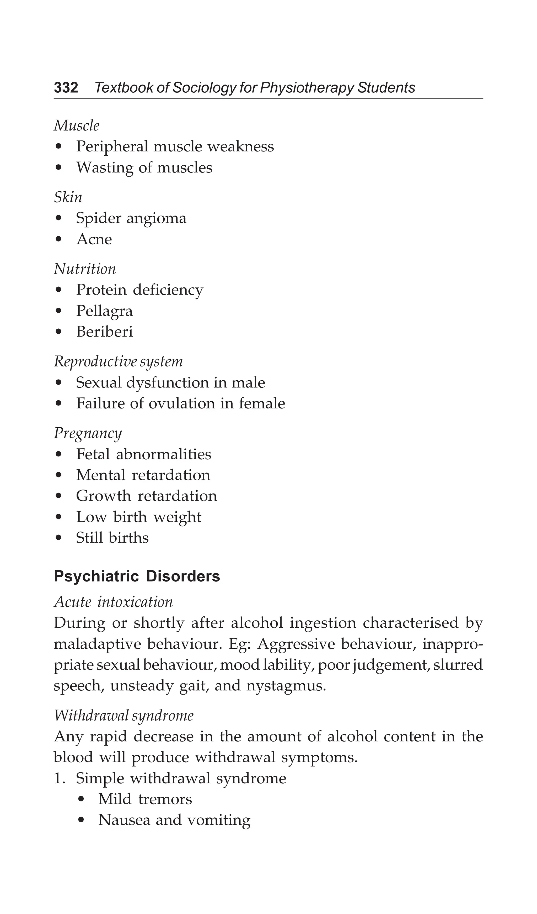 332 Textbook of Sociology for Physiotherapy Students
Muscle
• Peripheral muscle weakness
• Wasting of muscles
Skin
• Spider angioma
• Acne
Nutrition
• Protein deficiency
• Pellagra
• Beriberi
Reproductive system
• Sexual dysfunction in male
• Failure of ovulation in female
Pregnancy
• Fetal abnormalities
• Mental retardation
• Growth retardation
• Low birth weight
• Still births
Psychiatric Disorders
Acute intoxication
During or shortly after alcohol ingestion characterised by
maladaptive behaviour. Eg: Aggressive behaviour, inappro-
priate sexual behaviour, mood lability, poor judgement, slurred
speech, unsteady gait, and nystagmus.
Withdrawal syndrome
Any rapid decrease in the amount of alcohol content in the
blood will produce withdrawal symptoms.
1. Simple withdrawal syndrome
• Mild tremors
• Nausea and vomiting
 