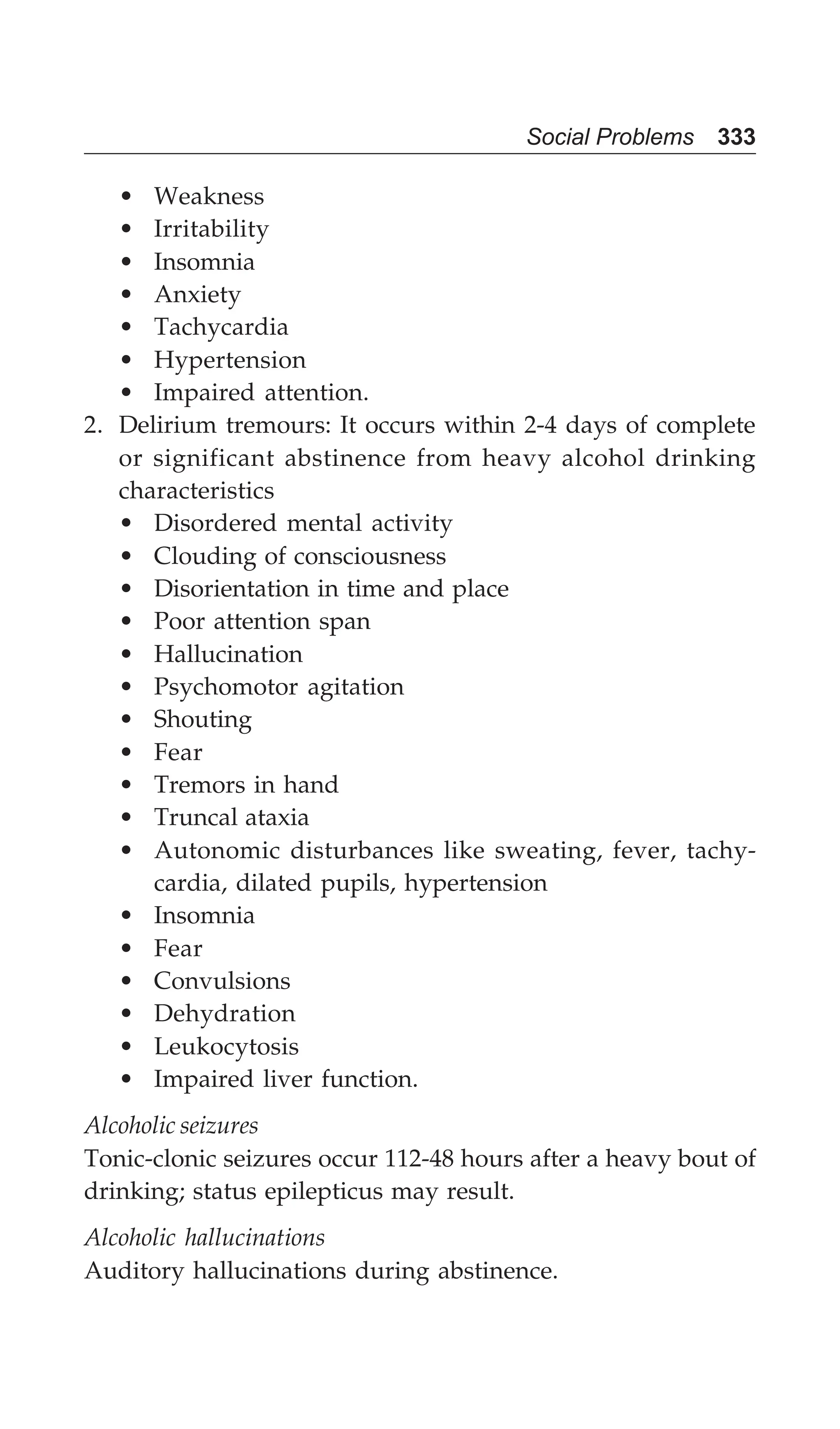 Social Problems 333
• Weakness
• Irritability
• Insomnia
• Anxiety
• Tachycardia
• Hypertension
• Impaired attention.
2. Delirium tremours: It occurs within 2-4 days of complete
or significant abstinence from heavy alcohol drinking
characteristics
• Disordered mental activity
• Clouding of consciousness
• Disorientation in time and place
• Poor attention span
• Hallucination
• Psychomotor agitation
• Shouting
• Fear
• Tremors in hand
• Truncal ataxia
• Autonomic disturbances like sweating, fever, tachy-
cardia, dilated pupils, hypertension
• Insomnia
• Fear
• Convulsions
• Dehydration
• Leukocytosis
• Impaired liver function.
Alcoholic seizures
Tonic-clonic seizures occur 112-48 hours after a heavy bout of
drinking; status epilepticus may result.
Alcoholic hallucinations
Auditory hallucinations during abstinence.
 
