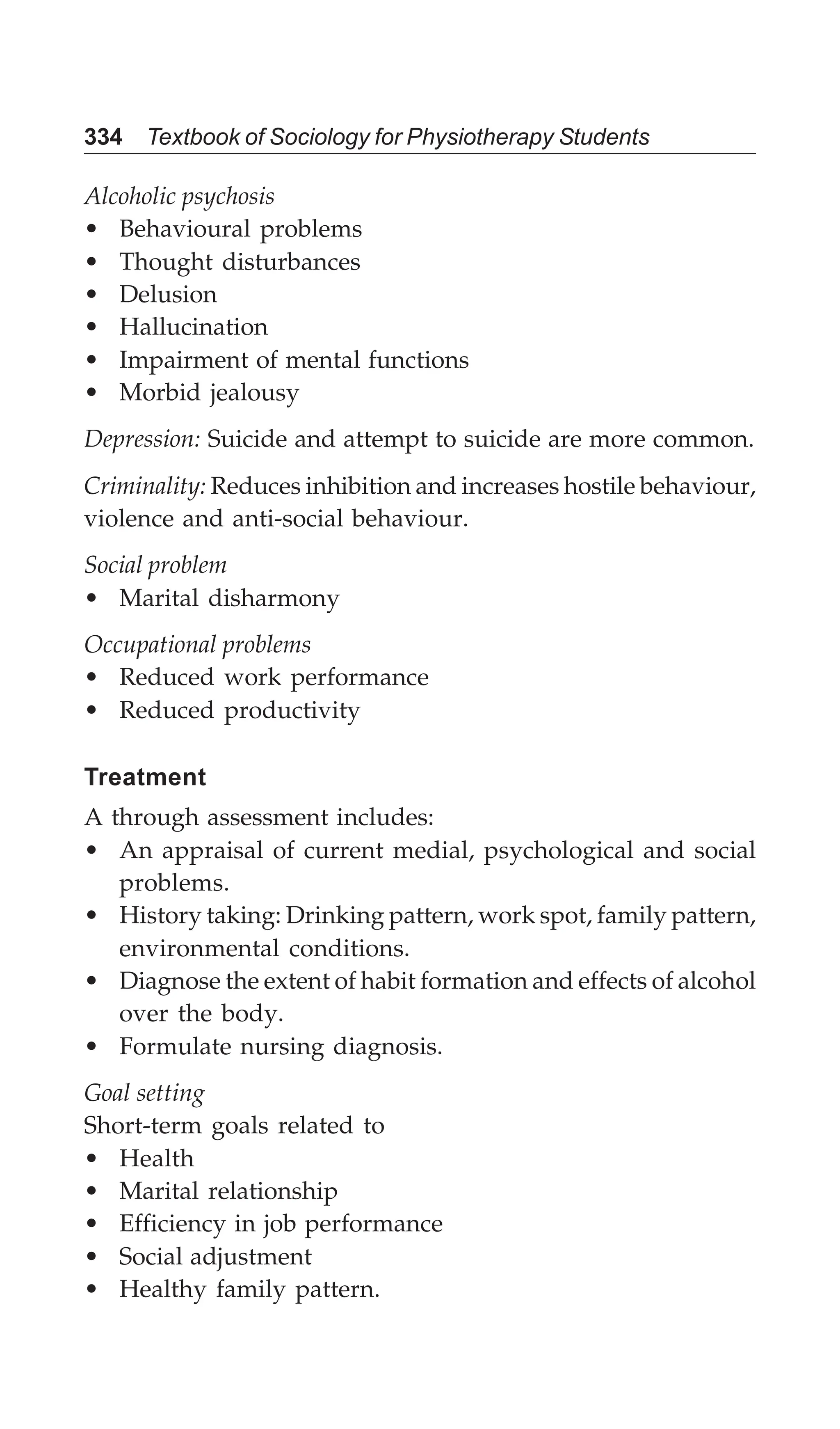 334 Textbook of Sociology for Physiotherapy Students
Alcoholic psychosis
• Behavioural problems
• Thought disturbances
• Delusion
• Hallucination
• Impairment of mental functions
• Morbid jealousy
Depression: Suicide and attempt to suicide are more common.
Criminality: Reduces inhibition and increases hostile behaviour,
violence and anti-social behaviour.
Social problem
• Marital disharmony
Occupational problems
• Reduced work performance
• Reduced productivity
Treatment
A through assessment includes:
• An appraisal of current medial, psychological and social
problems.
• History taking: Drinking pattern, work spot, family pattern,
environmental conditions.
• Diagnose the extent of habit formation and effects of alcohol
over the body.
• Formulate nursing diagnosis.
Goal setting
Short-term goals related to
• Health
• Marital relationship
• Efficiency in job performance
• Social adjustment
• Healthy family pattern.
 