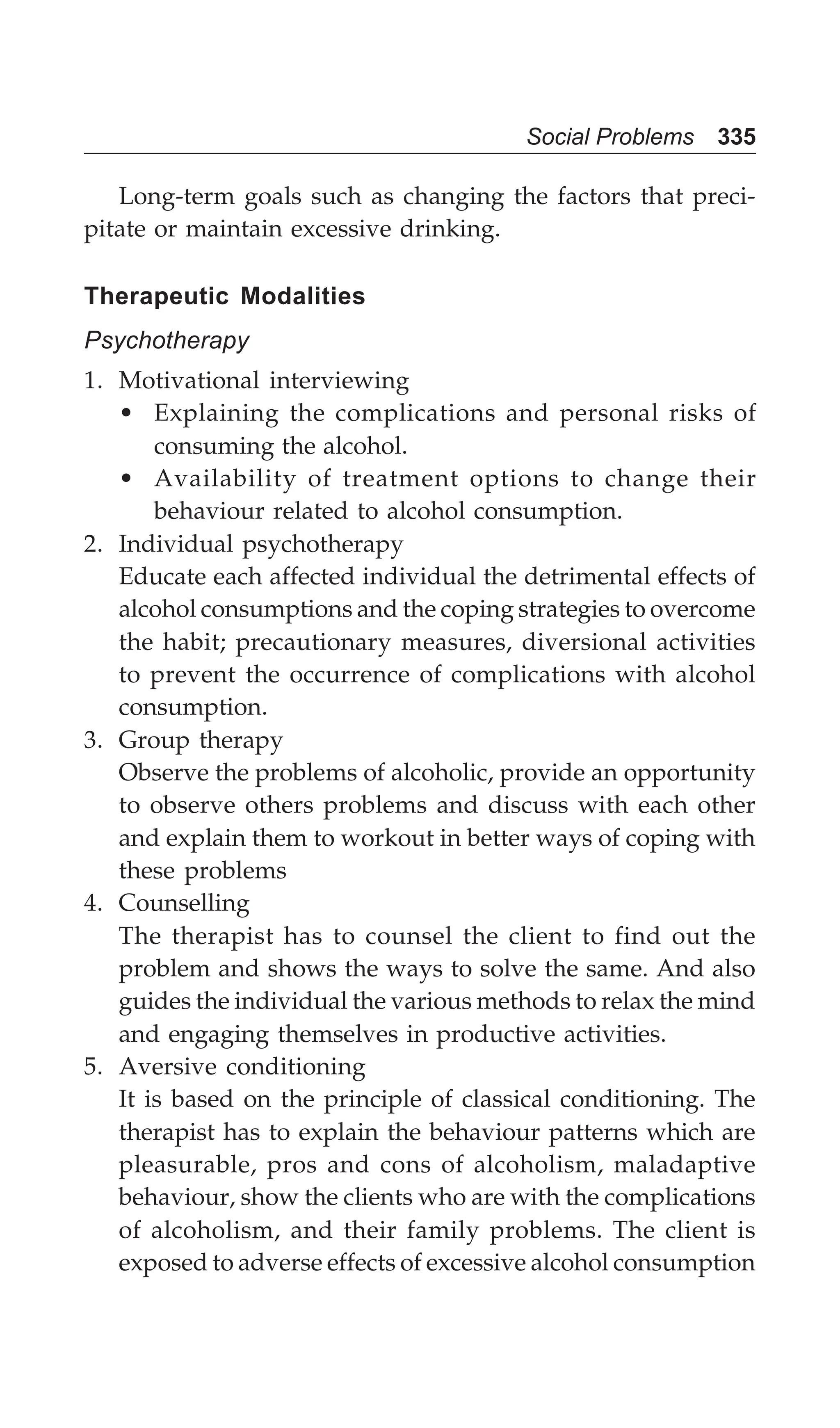 Social Problems 335
Long-term goals such as changing the factors that preci-
pitate or maintain excessive drinking.
Therapeutic Modalities
Psychotherapy
1. Motivational interviewing
• Explaining the complications and personal risks of
consuming the alcohol.
• Availability of treatment options to change their
behaviour related to alcohol consumption.
2. Individual psychotherapy
Educate each affected individual the detrimental effects of
alcohol consumptions and the coping strategies to overcome
the habit; precautionary measures, diversional activities
to prevent the occurrence of complications with alcohol
consumption.
3. Group therapy
Observe the problems of alcoholic, provide an opportunity
to observe others problems and discuss with each other
and explain them to workout in better ways of coping with
these problems
4. Counselling
The therapist has to counsel the client to find out the
problem and shows the ways to solve the same. And also
guides the individual the various methods to relax the mind
and engaging themselves in productive activities.
5. Aversive conditioning
It is based on the principle of classical conditioning. The
therapist has to explain the behaviour patterns which are
pleasurable, pros and cons of alcoholism, maladaptive
behaviour, show the clients who are with the complications
of alcoholism, and their family problems. The client is
exposed to adverse effects of excessive alcohol consumption
 