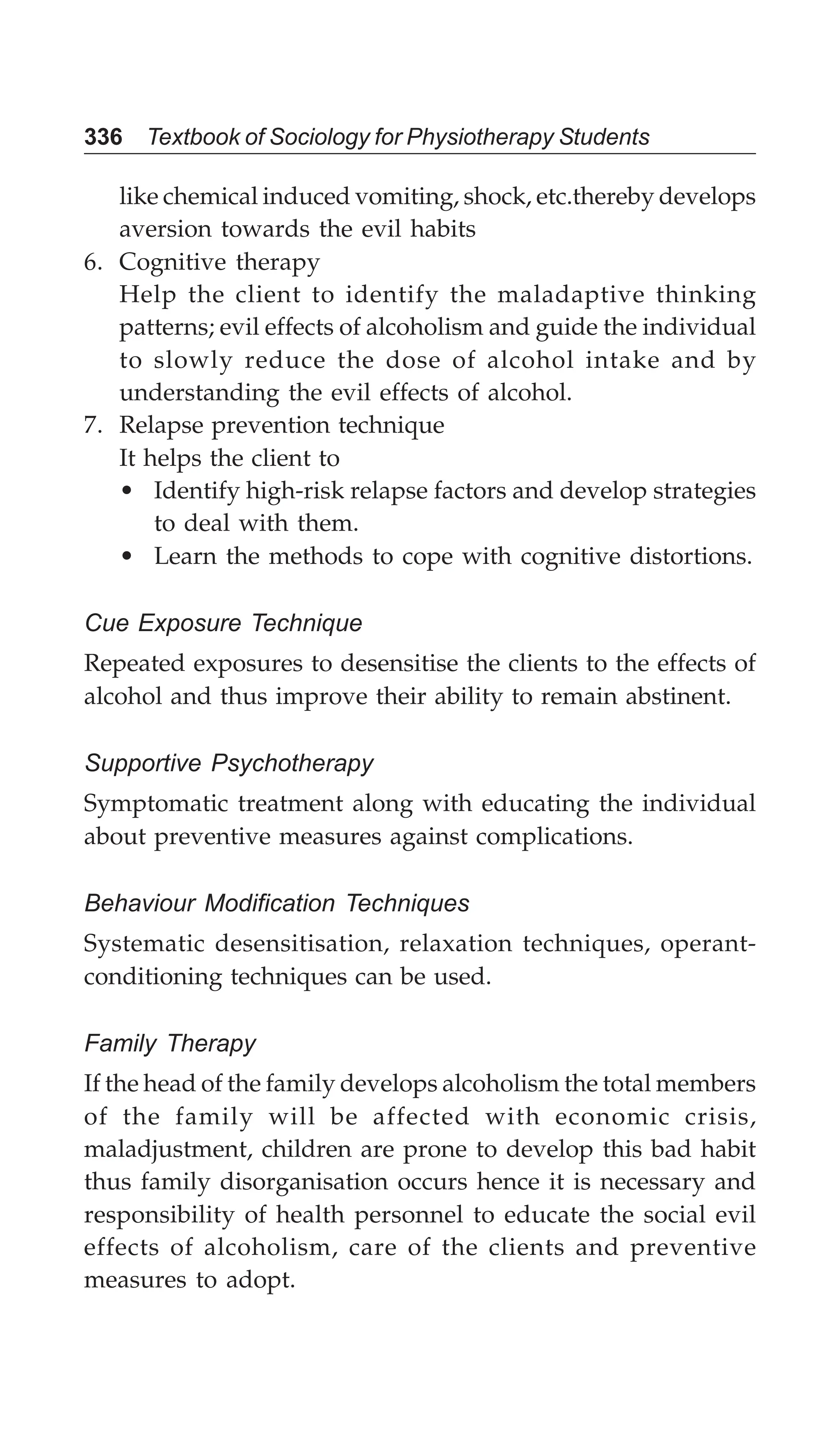336 Textbook of Sociology for Physiotherapy Students
like chemical induced vomiting, shock, etc.thereby develops
aversion towards the evil habits
6. Cognitive therapy
Help the client to identify the maladaptive thinking
patterns; evil effects of alcoholism and guide the individual
to slowly reduce the dose of alcohol intake and by
understanding the evil effects of alcohol.
7. Relapse prevention technique
It helps the client to
• Identify high-risk relapse factors and develop strategies
to deal with them.
• Learn the methods to cope with cognitive distortions.
Cue Exposure Technique
Repeated exposures to desensitise the clients to the effects of
alcohol and thus improve their ability to remain abstinent.
Supportive Psychotherapy
Symptomatic treatment along with educating the individual
about preventive measures against complications.
Behaviour Modification Techniques
Systematic desensitisation, relaxation techniques, operant-
conditioning techniques can be used.
Family Therapy
If the head of the family develops alcoholism the total members
of the family will be affected with economic crisis,
maladjustment, children are prone to develop this bad habit
thus family disorganisation occurs hence it is necessary and
responsibility of health personnel to educate the social evil
effects of alcoholism, care of the clients and preventive
measures to adopt.
 