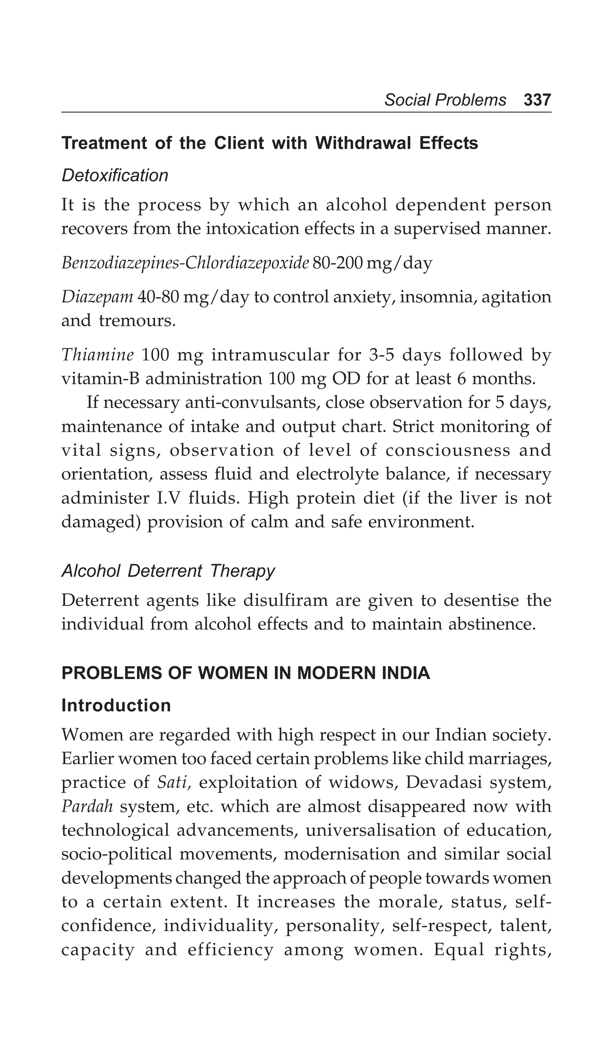 Social Problems 337
Treatment of the Client with Withdrawal Effects
Detoxification
It is the process by which an alcohol dependent person
recovers from the intoxication effects in a supervised manner.
Benzodiazepines-Chlordiazepoxide 80-200 mg/day
Diazepam 40-80 mg/day to control anxiety, insomnia, agitation
and tremours.
Thiamine 100 mg intramuscular for 3-5 days followed by
vitamin-B administration 100 mg OD for at least 6 months.
If necessary anti-convulsants, close observation for 5 days,
maintenance of intake and output chart. Strict monitoring of
vital signs, observation of level of consciousness and
orientation, assess fluid and electrolyte balance, if necessary
administer I.V fluids. High protein diet (if the liver is not
damaged) provision of calm and safe environment.
Alcohol Deterrent Therapy
Deterrent agents like disulfiram are given to desentise the
individual from alcohol effects and to maintain abstinence.
PROBLEMS OF WOMEN IN MODERN INDIA
Introduction
Women are regarded with high respect in our Indian society.
Earlier women too faced certain problems like child marriages,
practice of Sati, exploitation of widows, Devadasi system,
Pardah system, etc. which are almost disappeared now with
technological advancements, universalisation of education,
socio-political movements, modernisation and similar social
developments changed the approach of people towards women
to a certain extent. It increases the morale, status, self-
confidence, individuality, personality, self-respect, talent,
capacity and efficiency among women. Equal rights,
 