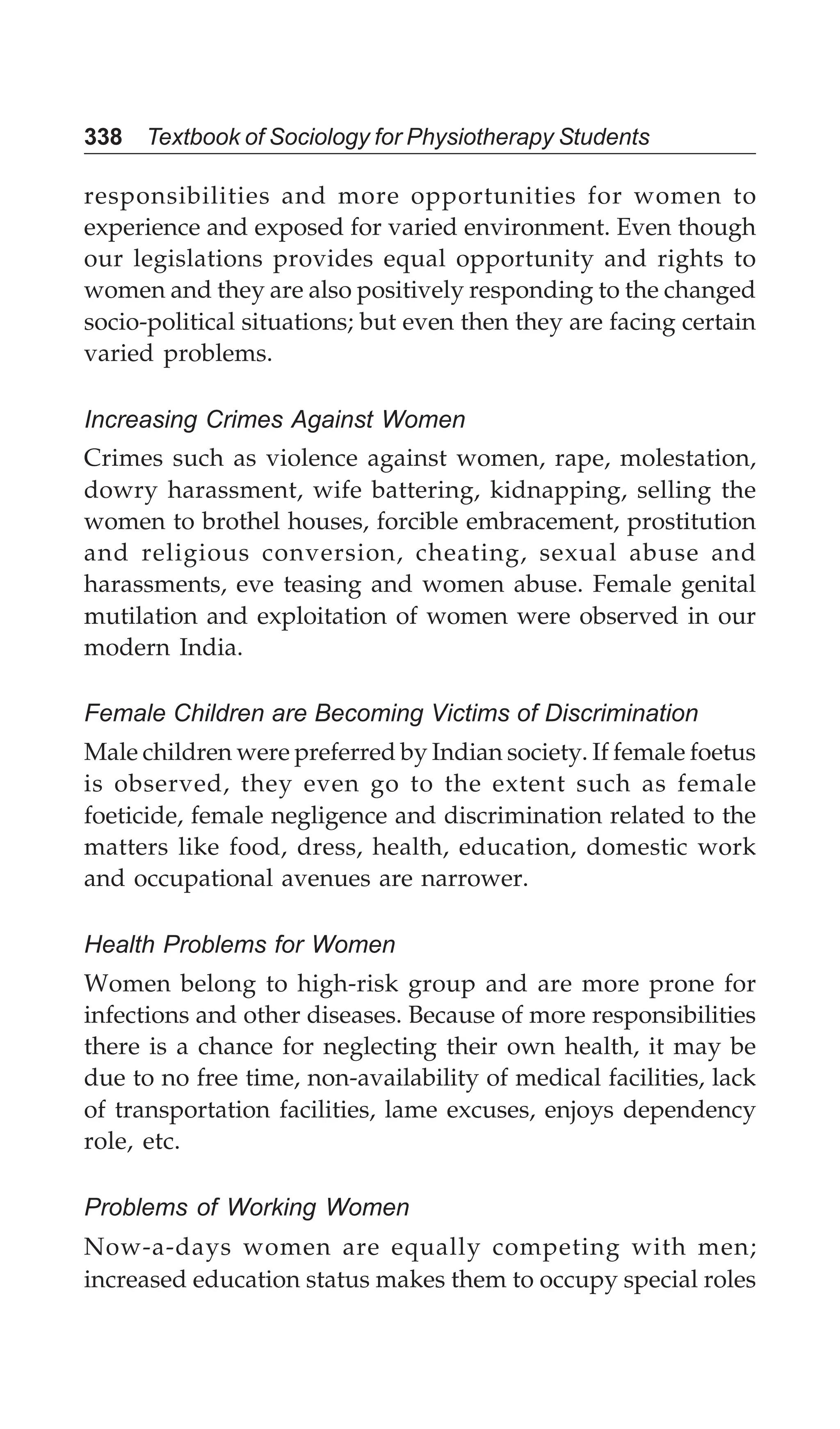 338 Textbook of Sociology for Physiotherapy Students
responsibilities and more opportunities for women to
experience and exposed for varied environment. Even though
our legislations provides equal opportunity and rights to
women and they are also positively responding to the changed
socio-political situations; but even then they are facing certain
varied problems.
Increasing Crimes Against Women
Crimes such as violence against women, rape, molestation,
dowry harassment, wife battering, kidnapping, selling the
women to brothel houses, forcible embracement, prostitution
and religious conversion, cheating, sexual abuse and
harassments, eve teasing and women abuse. Female genital
mutilation and exploitation of women were observed in our
modern India.
Female Children are Becoming Victims of Discrimination
Male children were preferred by Indian society. If female foetus
is observed, they even go to the extent such as female
foeticide, female negligence and discrimination related to the
matters like food, dress, health, education, domestic work
and occupational avenues are narrower.
Health Problems for Women
Women belong to high-risk group and are more prone for
infections and other diseases. Because of more responsibilities
there is a chance for neglecting their own health, it may be
due to no free time, non-availability of medical facilities, lack
of transportation facilities, lame excuses, enjoys dependency
role, etc.
Problems of Working Women
Now-a-days women are equally competing with men;
increased education status makes them to occupy special roles
 