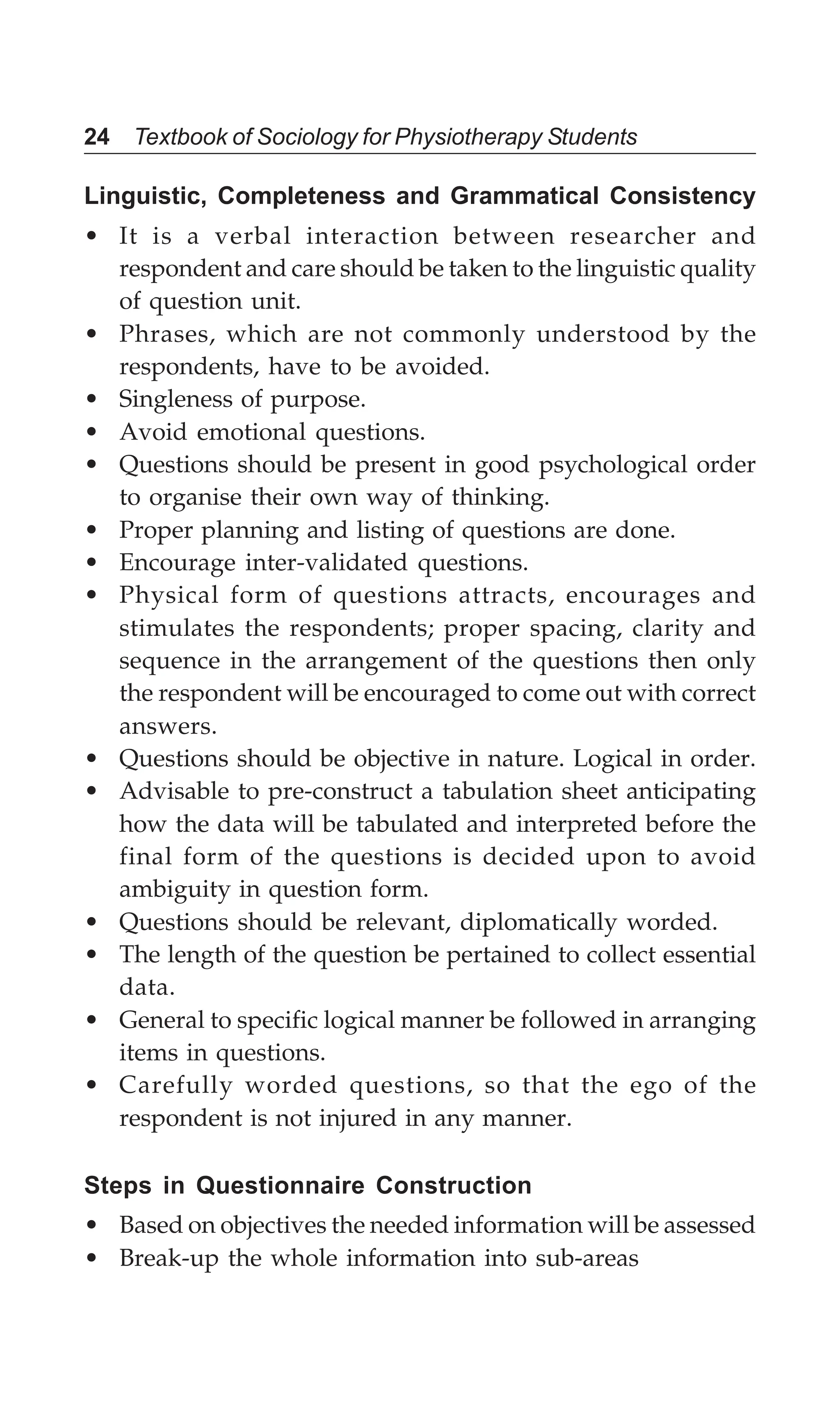24 Textbook of Sociology for Physiotherapy Students
Linguistic, Completeness and Grammatical Consistency
• It is a verbal interaction between researcher and
respondent and care should be taken to the linguistic quality
of question unit.
• Phrases, which are not commonly understood by the
respondents, have to be avoided.
• Singleness of purpose.
• Avoid emotional questions.
• Questions should be present in good psychological order
to organise their own way of thinking.
• Proper planning and listing of questions are done.
• Encourage inter-validated questions.
• Physical form of questions attracts, encourages and
stimulates the respondents; proper spacing, clarity and
sequence in the arrangement of the questions then only
the respondent will be encouraged to come out with correct
answers.
• Questions should be objective in nature. Logical in order.
• Advisable to pre-construct a tabulation sheet anticipating
how the data will be tabulated and interpreted before the
final form of the questions is decided upon to avoid
ambiguity in question form.
• Questions should be relevant, diplomatically worded.
• The length of the question be pertained to collect essential
data.
• General to specific logical manner be followed in arranging
items in questions.
• Carefully worded questions, so that the ego of the
respondent is not injured in any manner.
Steps in Questionnaire Construction
• Based on objectives the needed information will be assessed
• Break-up the whole information into sub-areas
 