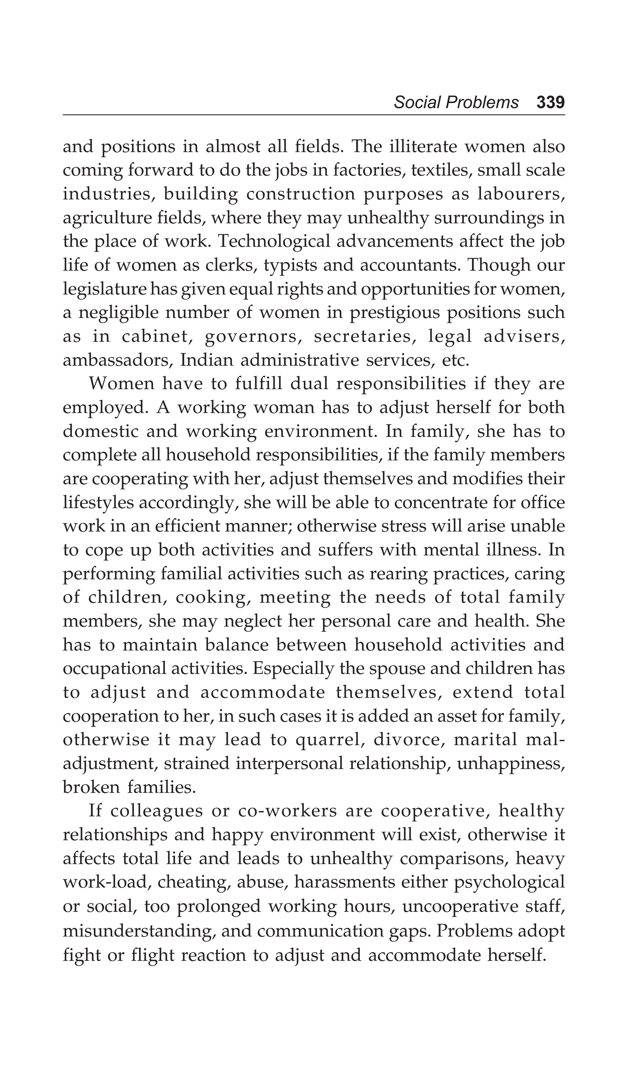 Social Problems 339
and positions in almost all fields. The illiterate women also
coming forward to do the jobs in factories, textiles, small scale
industries, building construction purposes as labourers,
agriculture fields, where they may unhealthy surroundings in
the place of work. Technological advancements affect the job
life of women as clerks, typists and accountants. Though our
legislature has given equal rights and opportunities for women,
a negligible number of women in prestigious positions such
as in cabinet, governors, secretaries, legal advisers,
ambassadors, Indian administrative services, etc.
Women have to fulfill dual responsibilities if they are
employed. A working woman has to adjust herself for both
domestic and working environment. In family, she has to
complete all household responsibilities, if the family members
are cooperating with her, adjust themselves and modifies their
lifestyles accordingly, she will be able to concentrate for office
work in an efficient manner; otherwise stress will arise unable
to cope up both activities and suffers with mental illness. In
performing familial activities such as rearing practices, caring
of children, cooking, meeting the needs of total family
members, she may neglect her personal care and health. She
has to maintain balance between household activities and
occupational activities. Especially the spouse and children has
to adjust and accommodate themselves, extend total
cooperation to her, in such cases it is added an asset for family,
otherwise it may lead to quarrel, divorce, marital mal-
adjustment, strained interpersonal relationship, unhappiness,
broken families.
If colleagues or co-workers are cooperative, healthy
relationships and happy environment will exist, otherwise it
affects total life and leads to unhealthy comparisons, heavy
work-load, cheating, abuse, harassments either psychological
or social, too prolonged working hours, uncooperative staff,
misunderstanding, and communication gaps. Problems adopt
fight or flight reaction to adjust and accommodate herself.
 