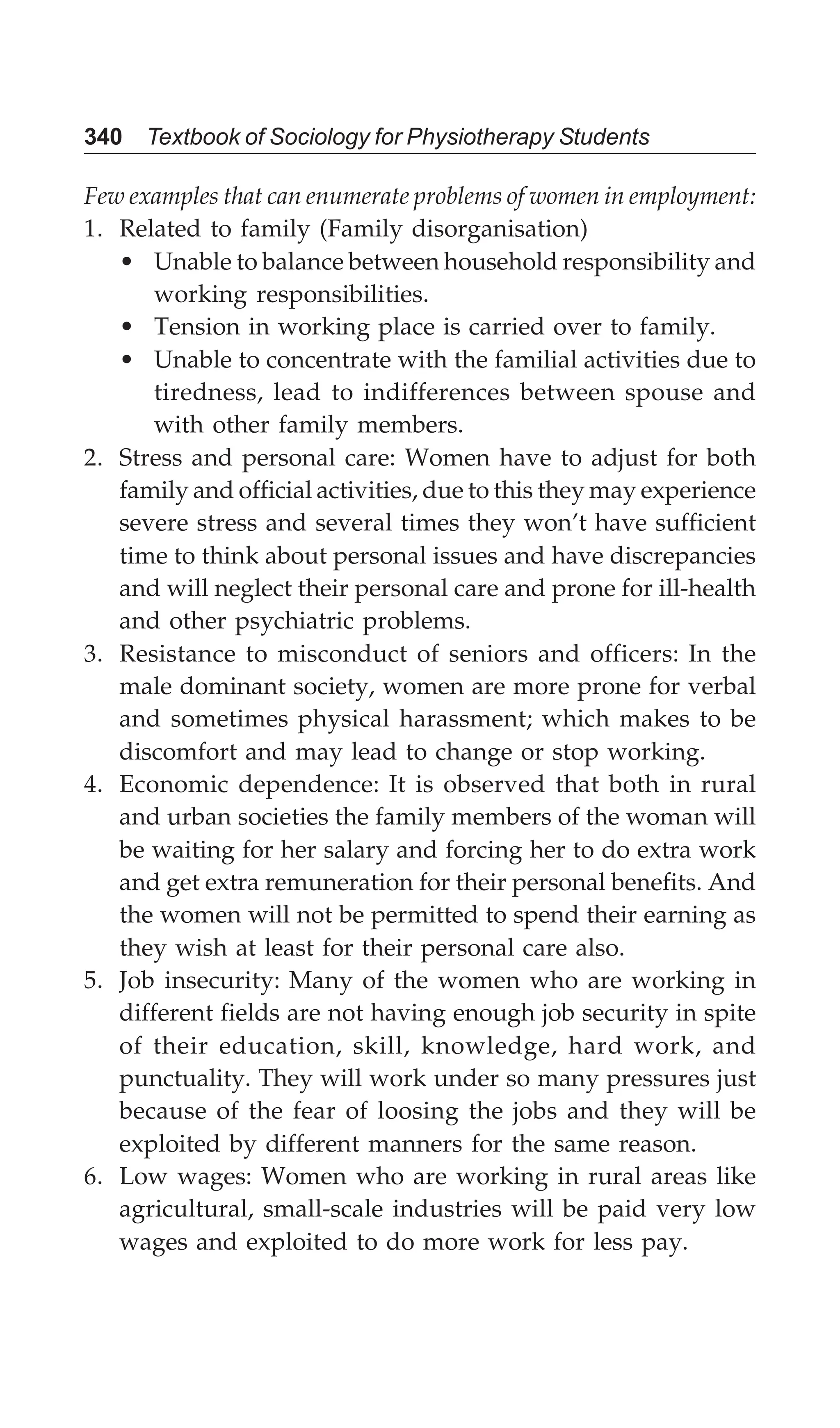 340 Textbook of Sociology for Physiotherapy Students
Few examples that can enumerate problems of women in employment:
1. Related to family (Family disorganisation)
• Unable to balance between household responsibility and
working responsibilities.
• Tension in working place is carried over to family.
• Unable to concentrate with the familial activities due to
tiredness, lead to indifferences between spouse and
with other family members.
2. Stress and personal care: Women have to adjust for both
family and official activities, due to this they may experience
severe stress and several times they won’t have sufficient
time to think about personal issues and have discrepancies
and will neglect their personal care and prone for ill-health
and other psychiatric problems.
3. Resistance to misconduct of seniors and officers: In the
male dominant society, women are more prone for verbal
and sometimes physical harassment; which makes to be
discomfort and may lead to change or stop working.
4. Economic dependence: It is observed that both in rural
and urban societies the family members of the woman will
be waiting for her salary and forcing her to do extra work
and get extra remuneration for their personal benefits. And
the women will not be permitted to spend their earning as
they wish at least for their personal care also.
5. Job insecurity: Many of the women who are working in
different fields are not having enough job security in spite
of their education, skill, knowledge, hard work, and
punctuality. They will work under so many pressures just
because of the fear of loosing the jobs and they will be
exploited by different manners for the same reason.
6. Low wages: Women who are working in rural areas like
agricultural, small-scale industries will be paid very low
wages and exploited to do more work for less pay.
 