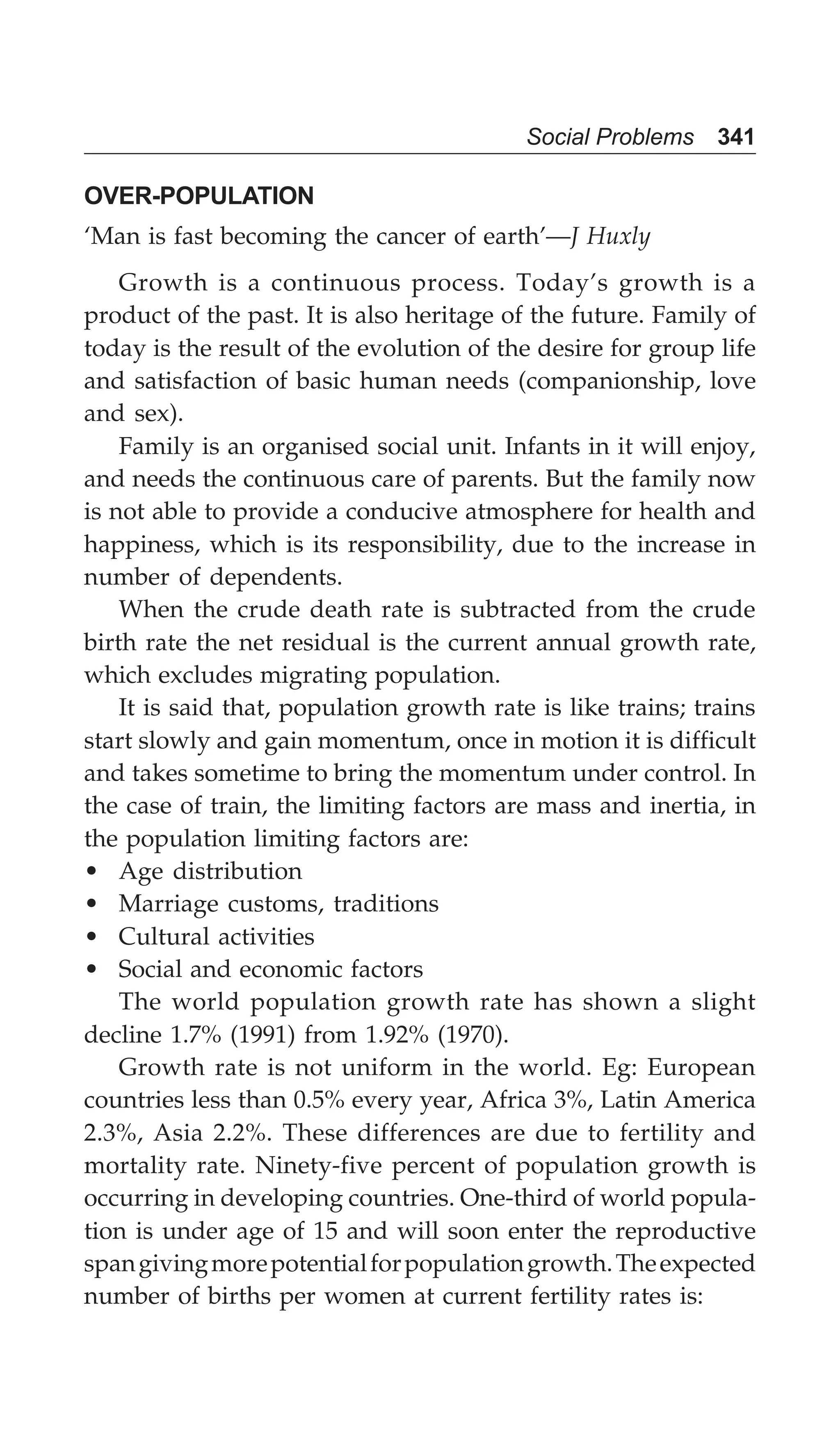Social Problems 341
OVER-POPULATION
‘Man is fast becoming the cancer of earth’—J Huxly
Growth is a continuous process. Today’s growth is a
product of the past. It is also heritage of the future. Family of
today is the result of the evolution of the desire for group life
and satisfaction of basic human needs (companionship, love
and sex).
Family is an organised social unit. Infants in it will enjoy,
and needs the continuous care of parents. But the family now
is not able to provide a conducive atmosphere for health and
happiness, which is its responsibility, due to the increase in
number of dependents.
When the crude death rate is subtracted from the crude
birth rate the net residual is the current annual growth rate,
which excludes migrating population.
It is said that, population growth rate is like trains; trains
start slowly and gain momentum, once in motion it is difficult
and takes sometime to bring the momentum under control. In
the case of train, the limiting factors are mass and inertia, in
the population limiting factors are:
• Age distribution
• Marriage customs, traditions
• Cultural activities
• Social and economic factors
The world population growth rate has shown a slight
decline 1.7% (1991) from 1.92% (1970).
Growth rate is not uniform in the world. Eg: European
countries less than 0.5% every year, Africa 3%, Latin America
2.3%, Asia 2.2%. These differences are due to fertility and
mortality rate. Ninety-five percent of population growth is
occurring in developing countries. One-third of world popula-
tion is under age of 15 and will soon enter the reproductive
spangivingmorepotentialforpopulationgrowth.Theexpected
number of births per women at current fertility rates is:
 