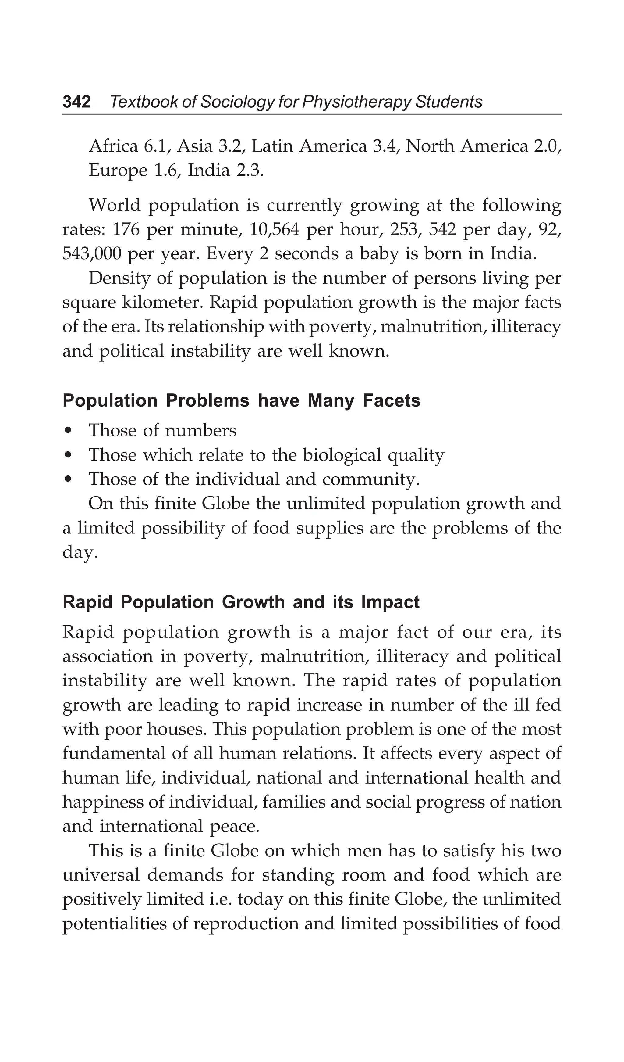 342 Textbook of Sociology for Physiotherapy Students
Africa 6.1, Asia 3.2, Latin America 3.4, North America 2.0,
Europe 1.6, India 2.3.
World population is currently growing at the following
rates: 176 per minute, 10,564 per hour, 253, 542 per day, 92,
543,000 per year. Every 2 seconds a baby is born in India.
Density of population is the number of persons living per
square kilometer. Rapid population growth is the major facts
of the era. Its relationship with poverty, malnutrition, illiteracy
and political instability are well known.
Population Problems have Many Facets
• Those of numbers
• Those which relate to the biological quality
• Those of the individual and community.
On this finite Globe the unlimited population growth and
a limited possibility of food supplies are the problems of the
day.
Rapid Population Growth and its Impact
Rapid population growth is a major fact of our era, its
association in poverty, malnutrition, illiteracy and political
instability are well known. The rapid rates of population
growth are leading to rapid increase in number of the ill fed
with poor houses. This population problem is one of the most
fundamental of all human relations. It affects every aspect of
human life, individual, national and international health and
happiness of individual, families and social progress of nation
and international peace.
This is a finite Globe on which men has to satisfy his two
universal demands for standing room and food which are
positively limited i.e. today on this finite Globe, the unlimited
potentialities of reproduction and limited possibilities of food
 
