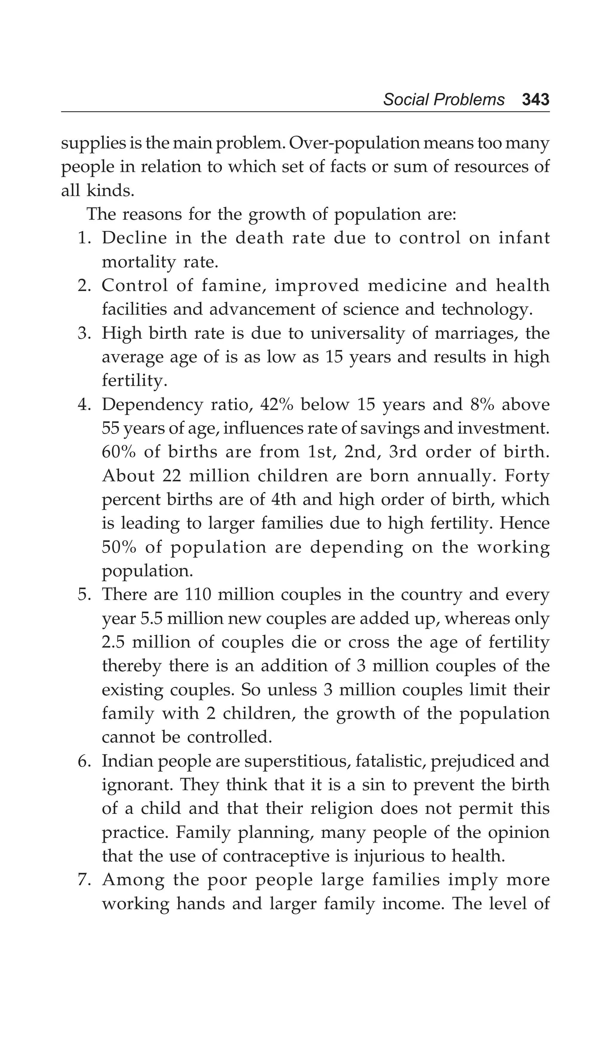 Social Problems 343
supplies is the main problem. Over-population means too many
people in relation to which set of facts or sum of resources of
all kinds.
The reasons for the growth of population are:
1. Decline in the death rate due to control on infant
mortality rate.
2. Control of famine, improved medicine and health
facilities and advancement of science and technology.
3. High birth rate is due to universality of marriages, the
average age of is as low as 15 years and results in high
fertility.
4. Dependency ratio, 42% below 15 years and 8% above
55 years of age, influences rate of savings and investment.
60% of births are from 1st, 2nd, 3rd order of birth.
About 22 million children are born annually. Forty
percent births are of 4th and high order of birth, which
is leading to larger families due to high fertility. Hence
50% of population are depending on the working
population.
5. There are 110 million couples in the country and every
year 5.5 million new couples are added up, whereas only
2.5 million of couples die or cross the age of fertility
thereby there is an addition of 3 million couples of the
existing couples. So unless 3 million couples limit their
family with 2 children, the growth of the population
cannot be controlled.
6. Indian people are superstitious, fatalistic, prejudiced and
ignorant. They think that it is a sin to prevent the birth
of a child and that their religion does not permit this
practice. Family planning, many people of the opinion
that the use of contraceptive is injurious to health.
7. Among the poor people large families imply more
working hands and larger family income. The level of
 
