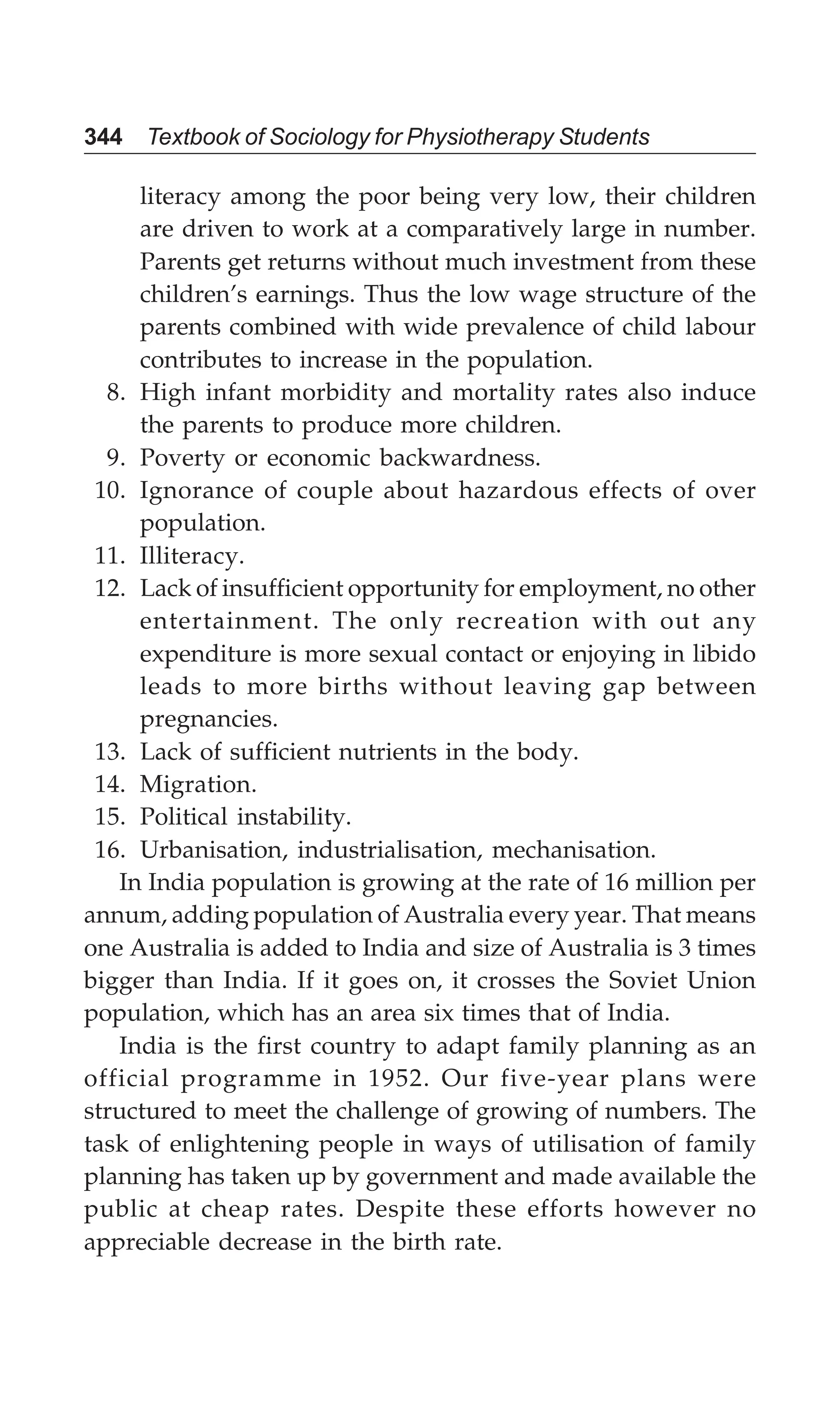 344 Textbook of Sociology for Physiotherapy Students
literacy among the poor being very low, their children
are driven to work at a comparatively large in number.
Parents get returns without much investment from these
children’s earnings. Thus the low wage structure of the
parents combined with wide prevalence of child labour
contributes to increase in the population.
8. High infant morbidity and mortality rates also induce
the parents to produce more children.
9. Poverty or economic backwardness.
10. Ignorance of couple about hazardous effects of over
population.
11. Illiteracy.
12. Lack of insufficient opportunity for employment, no other
entertainment. The only recreation with out any
expenditure is more sexual contact or enjoying in libido
leads to more births without leaving gap between
pregnancies.
13. Lack of sufficient nutrients in the body.
14. Migration.
15. Political instability.
16. Urbanisation, industrialisation, mechanisation.
In India population is growing at the rate of 16 million per
annum, adding population of Australia every year. That means
one Australia is added to India and size of Australia is 3 times
bigger than India. If it goes on, it crosses the Soviet Union
population, which has an area six times that of India.
India is the first country to adapt family planning as an
official programme in 1952. Our five-year plans were
structured to meet the challenge of growing of numbers. The
task of enlightening people in ways of utilisation of family
planning has taken up by government and made available the
public at cheap rates. Despite these efforts however no
appreciable decrease in the birth rate.
 