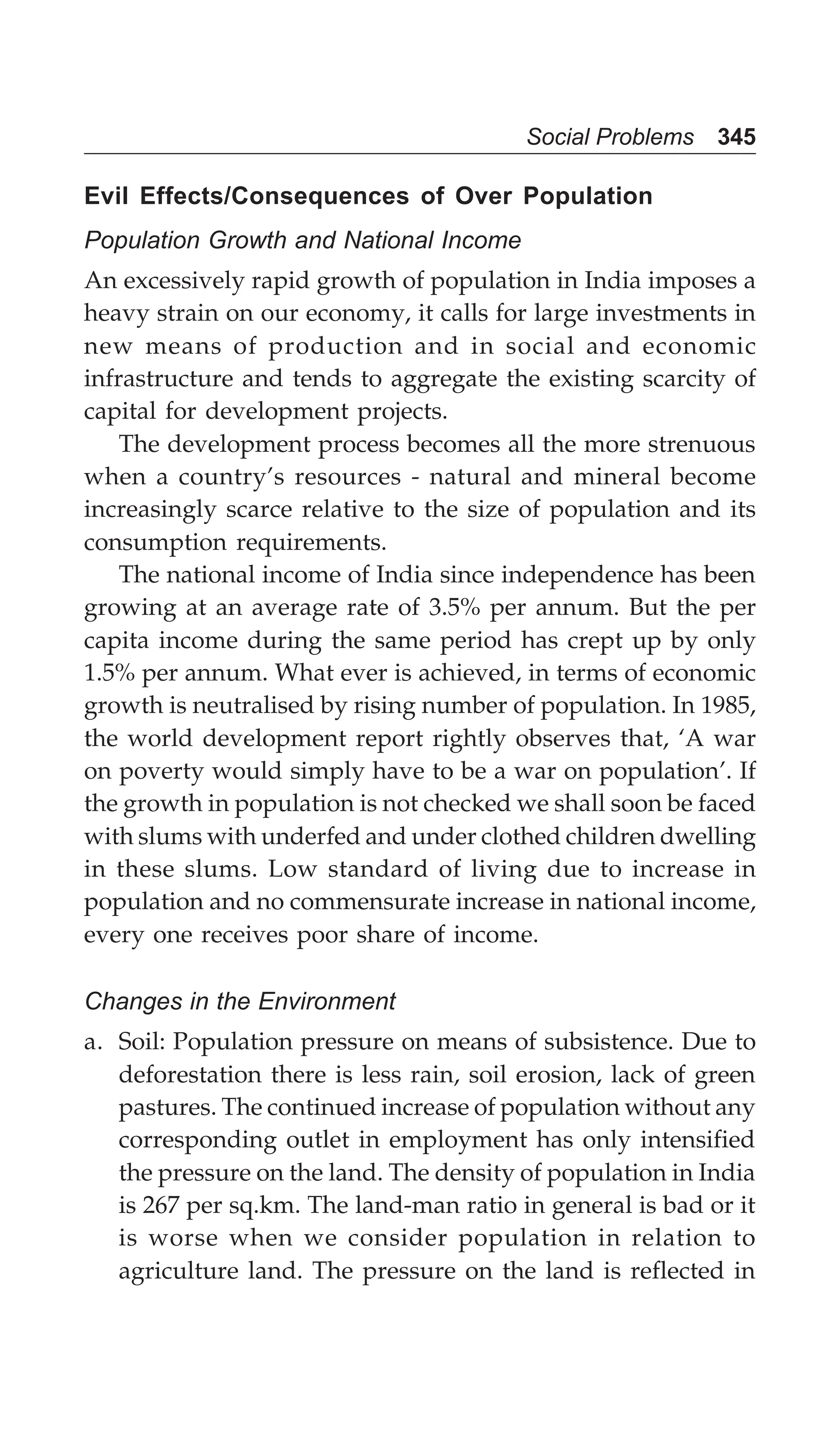 Social Problems 345
Evil Effects/Consequences of Over Population
Population Growth and National Income
An excessively rapid growth of population in India imposes a
heavy strain on our economy, it calls for large investments in
new means of production and in social and economic
infrastructure and tends to aggregate the existing scarcity of
capital for development projects.
The development process becomes all the more strenuous
when a country’s resources - natural and mineral become
increasingly scarce relative to the size of population and its
consumption requirements.
The national income of India since independence has been
growing at an average rate of 3.5% per annum. But the per
capita income during the same period has crept up by only
1.5% per annum. What ever is achieved, in terms of economic
growth is neutralised by rising number of population. In 1985,
the world development report rightly observes that, ‘A war
on poverty would simply have to be a war on population’. If
the growth in population is not checked we shall soon be faced
with slums with underfed and under clothed children dwelling
in these slums. Low standard of living due to increase in
population and no commensurate increase in national income,
every one receives poor share of income.
Changes in the Environment
a. Soil: Population pressure on means of subsistence. Due to
deforestation there is less rain, soil erosion, lack of green
pastures. The continued increase of population without any
corresponding outlet in employment has only intensified
the pressure on the land. The density of population in India
is 267 per sq.km. The land-man ratio in general is bad or it
is worse when we consider population in relation to
agriculture land. The pressure on the land is reflected in
 