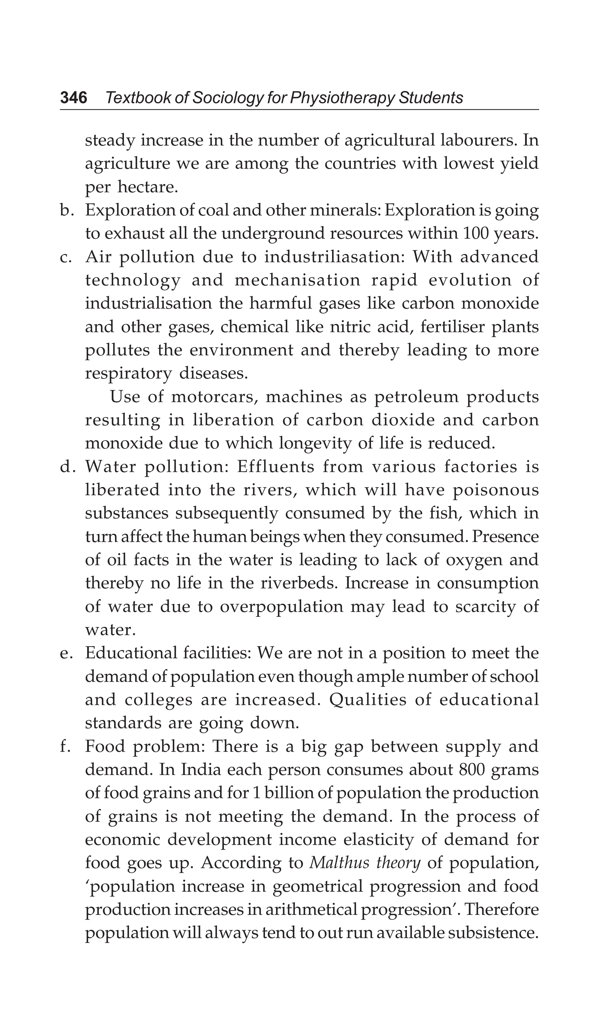 346 Textbook of Sociology for Physiotherapy Students
steady increase in the number of agricultural labourers. In
agriculture we are among the countries with lowest yield
per hectare.
b. Exploration of coal and other minerals: Exploration is going
to exhaust all the underground resources within 100 years.
c. Air pollution due to industriliasation: With advanced
technology and mechanisation rapid evolution of
industrialisation the harmful gases like carbon monoxide
and other gases, chemical like nitric acid, fertiliser plants
pollutes the environment and thereby leading to more
respiratory diseases.
Use of motorcars, machines as petroleum products
resulting in liberation of carbon dioxide and carbon
monoxide due to which longevity of life is reduced.
d. Water pollution: Effluents from various factories is
liberated into the rivers, which will have poisonous
substances subsequently consumed by the fish, which in
turn affect the human beings when they consumed. Presence
of oil facts in the water is leading to lack of oxygen and
thereby no life in the riverbeds. Increase in consumption
of water due to overpopulation may lead to scarcity of
water.
e. Educational facilities: We are not in a position to meet the
demand of population even though ample number of school
and colleges are increased. Qualities of educational
standards are going down.
f. Food problem: There is a big gap between supply and
demand. In India each person consumes about 800 grams
of food grains and for 1 billion of population the production
of grains is not meeting the demand. In the process of
economic development income elasticity of demand for
food goes up. According to Malthus theory of population,
‘population increase in geometrical progression and food
production increases in arithmetical progression’. Therefore
population will always tend to out run available subsistence.
 