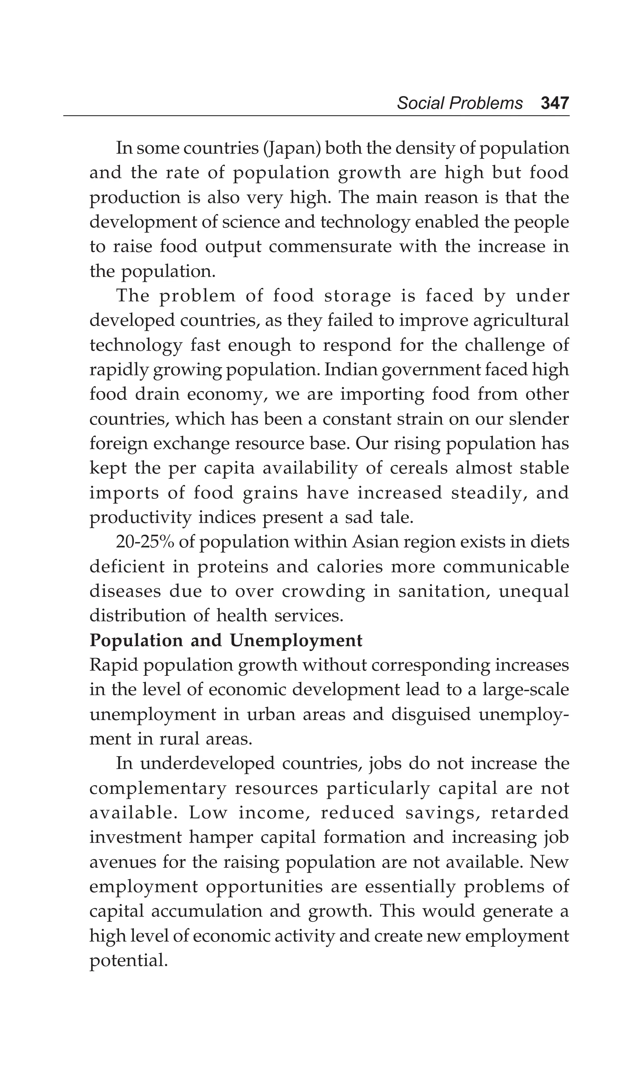 Social Problems 347
In some countries (Japan) both the density of population
and the rate of population growth are high but food
production is also very high. The main reason is that the
development of science and technology enabled the people
to raise food output commensurate with the increase in
the population.
The problem of food storage is faced by under
developed countries, as they failed to improve agricultural
technology fast enough to respond for the challenge of
rapidly growing population. Indian government faced high
food drain economy, we are importing food from other
countries, which has been a constant strain on our slender
foreign exchange resource base. Our rising population has
kept the per capita availability of cereals almost stable
imports of food grains have increased steadily, and
productivity indices present a sad tale.
20-25% of population within Asian region exists in diets
deficient in proteins and calories more communicable
diseases due to over crowding in sanitation, unequal
distribution of health services.
Population and Unemployment
Rapid population growth without corresponding increases
in the level of economic development lead to a large-scale
unemployment in urban areas and disguised unemploy-
ment in rural areas.
In underdeveloped countries, jobs do not increase the
complementary resources particularly capital are not
available. Low income, reduced savings, retarded
investment hamper capital formation and increasing job
avenues for the raising population are not available. New
employment opportunities are essentially problems of
capital accumulation and growth. This would generate a
high level of economic activity and create new employment
potential.
 