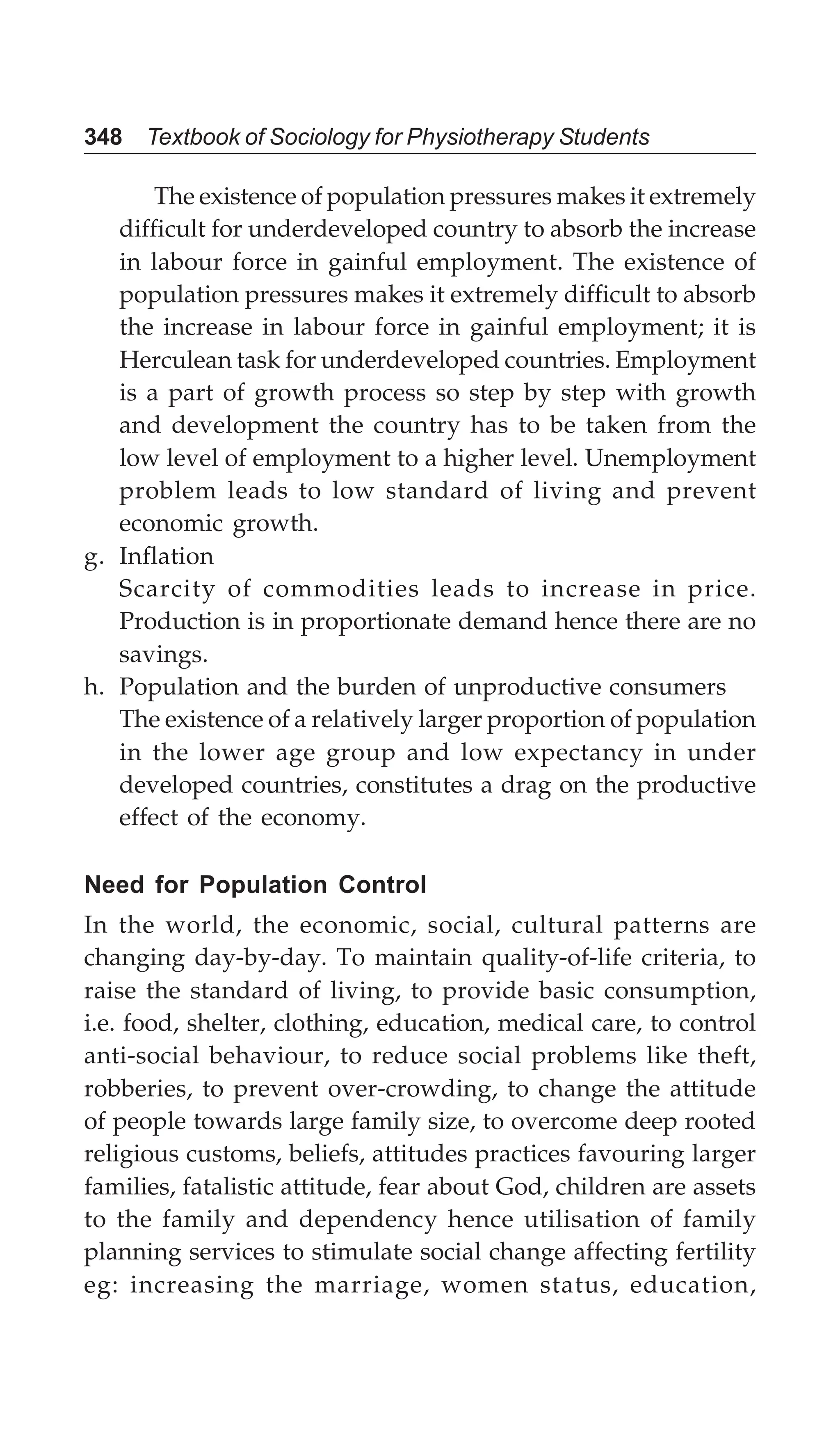 348 Textbook of Sociology for Physiotherapy Students
The existence of population pressures makes it extremely
difficult for underdeveloped country to absorb the increase
in labour force in gainful employment. The existence of
population pressures makes it extremely difficult to absorb
the increase in labour force in gainful employment; it is
Herculean task for underdeveloped countries. Employment
is a part of growth process so step by step with growth
and development the country has to be taken from the
low level of employment to a higher level. Unemployment
problem leads to low standard of living and prevent
economic growth.
g. Inflation
Scarcity of commodities leads to increase in price.
Production is in proportionate demand hence there are no
savings.
h. Population and the burden of unproductive consumers
The existence of a relatively larger proportion of population
in the lower age group and low expectancy in under
developed countries, constitutes a drag on the productive
effect of the economy.
Need for Population Control
In the world, the economic, social, cultural patterns are
changing day-by-day. To maintain quality-of-life criteria, to
raise the standard of living, to provide basic consumption,
i.e. food, shelter, clothing, education, medical care, to control
anti-social behaviour, to reduce social problems like theft,
robberies, to prevent over-crowding, to change the attitude
of people towards large family size, to overcome deep rooted
religious customs, beliefs, attitudes practices favouring larger
families, fatalistic attitude, fear about God, children are assets
to the family and dependency hence utilisation of family
planning services to stimulate social change affecting fertility
eg: increasing the marriage, women status, education,
 