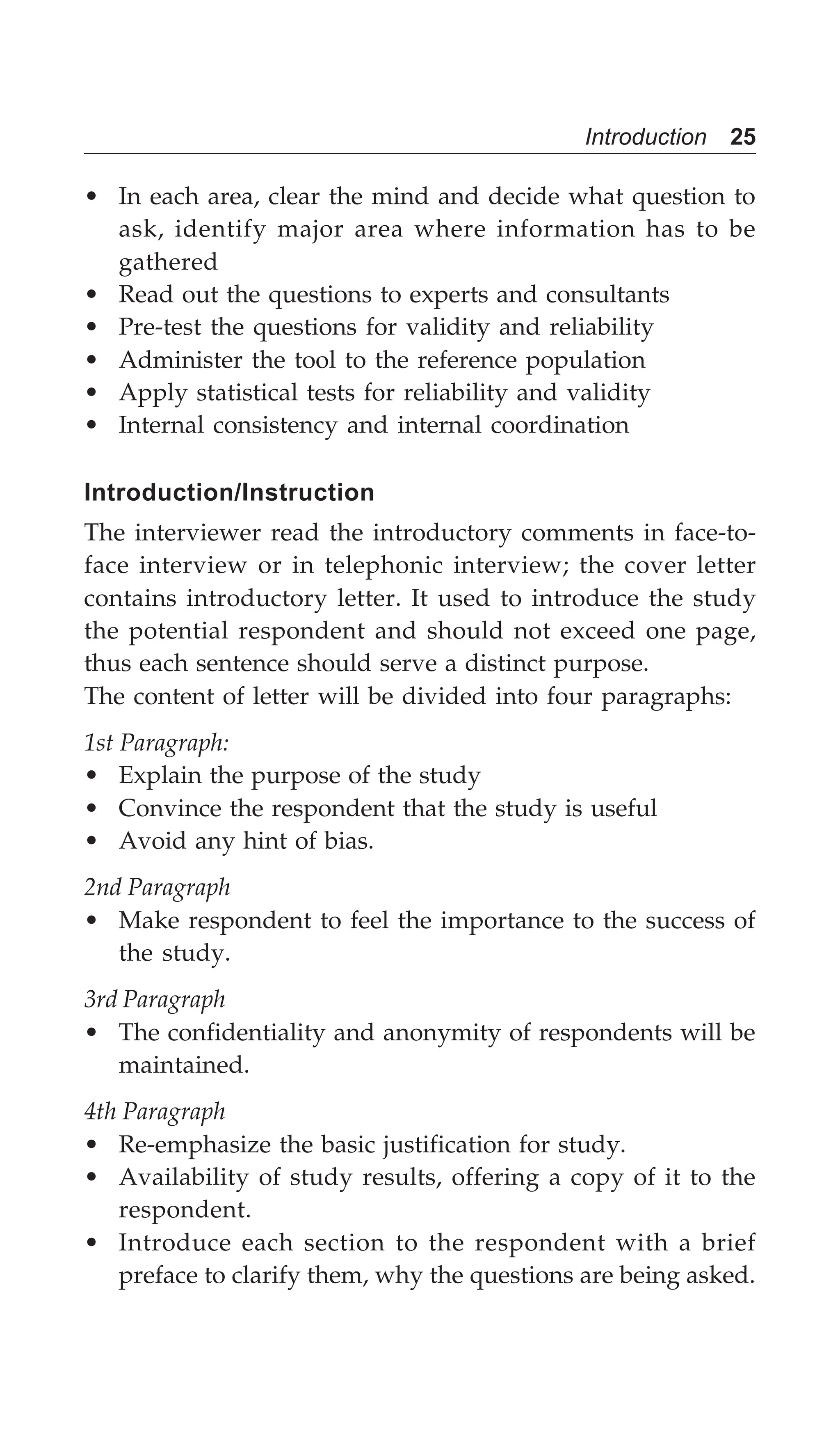 Introduction 25
• In each area, clear the mind and decide what question to
ask, identify major area where information has to be
gathered
• Read out the questions to experts and consultants
• Pre-test the questions for validity and reliability
• Administer the tool to the reference population
• Apply statistical tests for reliability and validity
• Internal consistency and internal coordination
Introduction/Instruction
The interviewer read the introductory comments in face-to-
face interview or in telephonic interview; the cover letter
contains introductory letter. It used to introduce the study
the potential respondent and should not exceed one page,
thus each sentence should serve a distinct purpose.
The content of letter will be divided into four paragraphs:
1st Paragraph:
• Explain the purpose of the study
• Convince the respondent that the study is useful
• Avoid any hint of bias.
2nd Paragraph
• Make respondent to feel the importance to the success of
the study.
3rd Paragraph
• The confidentiality and anonymity of respondents will be
maintained.
4th Paragraph
• Re-emphasize the basic justification for study.
• Availability of study results, offering a copy of it to the
respondent.
• Introduce each section to the respondent with a brief
preface to clarify them, why the questions are being asked.
 