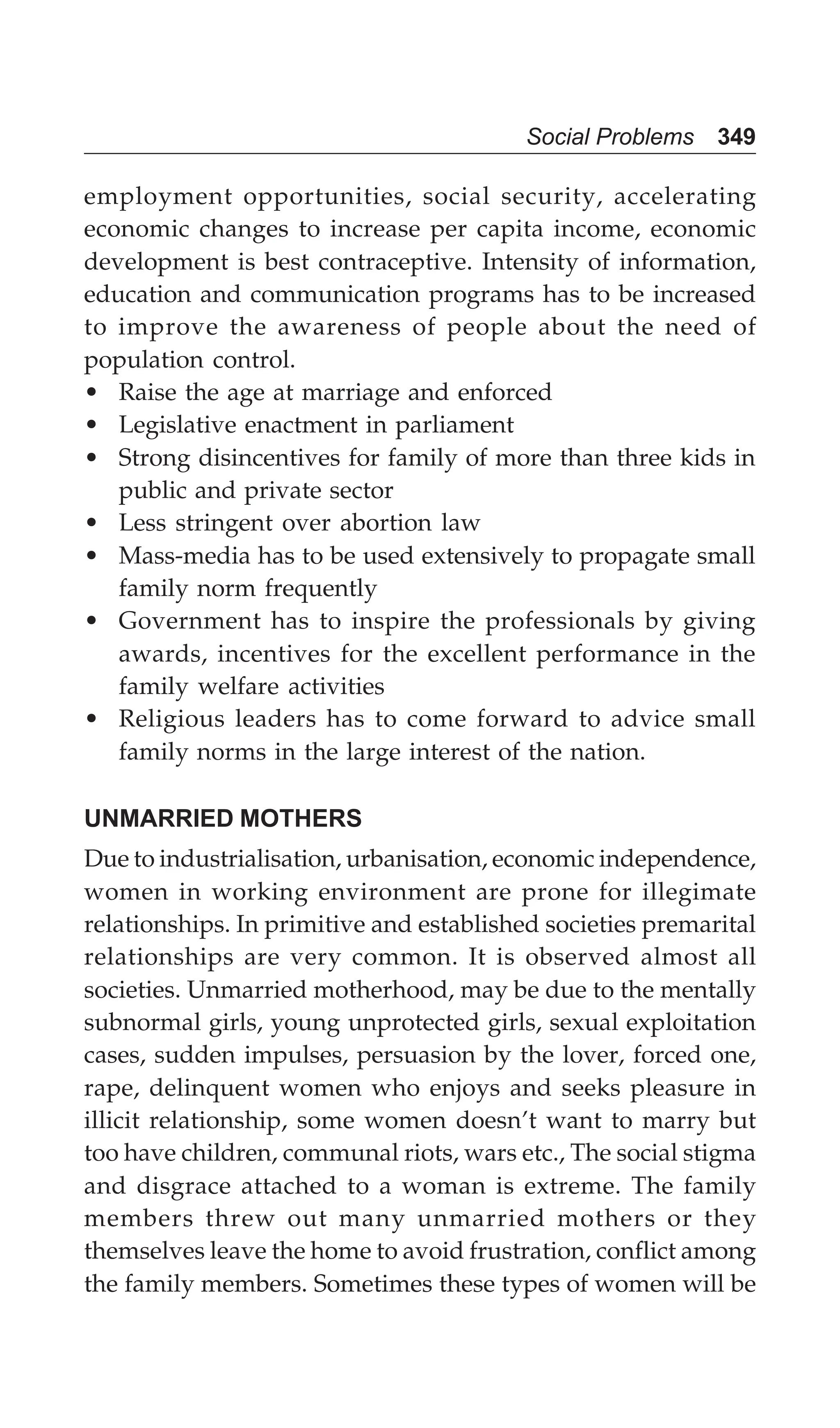 Social Problems 349
employment opportunities, social security, accelerating
economic changes to increase per capita income, economic
development is best contraceptive. Intensity of information,
education and communication programs has to be increased
to improve the awareness of people about the need of
population control.
• Raise the age at marriage and enforced
• Legislative enactment in parliament
• Strong disincentives for family of more than three kids in
public and private sector
• Less stringent over abortion law
• Mass-media has to be used extensively to propagate small
family norm frequently
• Government has to inspire the professionals by giving
awards, incentives for the excellent performance in the
family welfare activities
• Religious leaders has to come forward to advice small
family norms in the large interest of the nation.
UNMARRIED MOTHERS
Due to industrialisation, urbanisation, economic independence,
women in working environment are prone for illegimate
relationships. In primitive and established societies premarital
relationships are very common. It is observed almost all
societies. Unmarried motherhood, may be due to the mentally
subnormal girls, young unprotected girls, sexual exploitation
cases, sudden impulses, persuasion by the lover, forced one,
rape, delinquent women who enjoys and seeks pleasure in
illicit relationship, some women doesn’t want to marry but
too have children, communal riots, wars etc., The social stigma
and disgrace attached to a woman is extreme. The family
members threw out many unmarried mothers or they
themselves leave the home to avoid frustration, conflict among
the family members. Sometimes these types of women will be
 