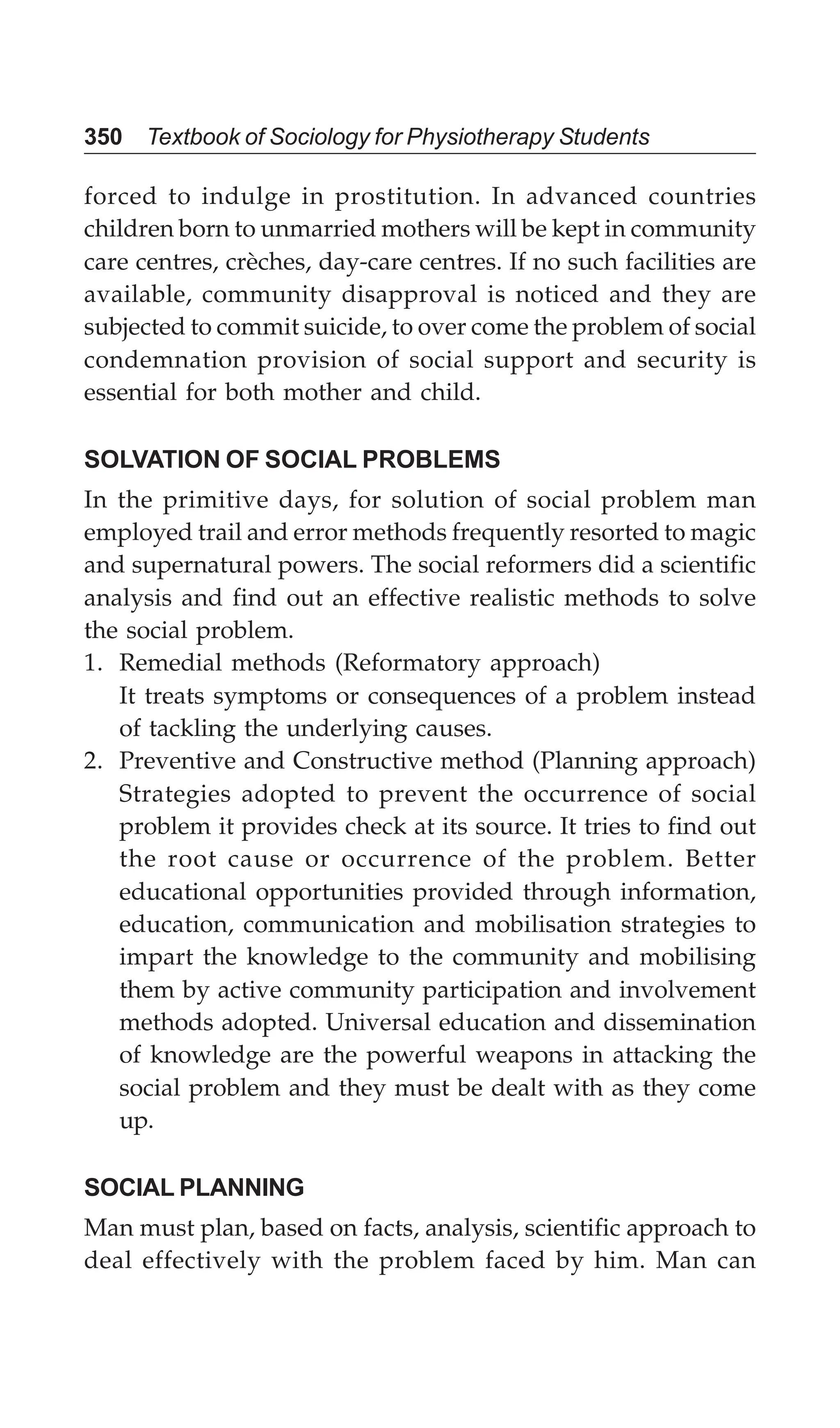 350 Textbook of Sociology for Physiotherapy Students
forced to indulge in prostitution. In advanced countries
children born to unmarried mothers will be kept in community
care centres, crèches, day-care centres. If no such facilities are
available, community disapproval is noticed and they are
subjected to commit suicide, to over come the problem of social
condemnation provision of social support and security is
essential for both mother and child.
SOLVATION OF SOCIAL PROBLEMS
In the primitive days, for solution of social problem man
employed trail and error methods frequently resorted to magic
and supernatural powers. The social reformers did a scientific
analysis and find out an effective realistic methods to solve
the social problem.
1. Remedial methods (Reformatory approach)
It treats symptoms or consequences of a problem instead
of tackling the underlying causes.
2. Preventive and Constructive method (Planning approach)
Strategies adopted to prevent the occurrence of social
problem it provides check at its source. It tries to find out
the root cause or occurrence of the problem. Better
educational opportunities provided through information,
education, communication and mobilisation strategies to
impart the knowledge to the community and mobilising
them by active community participation and involvement
methods adopted. Universal education and dissemination
of knowledge are the powerful weapons in attacking the
social problem and they must be dealt with as they come
up.
SOCIAL PLANNING
Man must plan, based on facts, analysis, scientific approach to
deal effectively with the problem faced by him. Man can
 