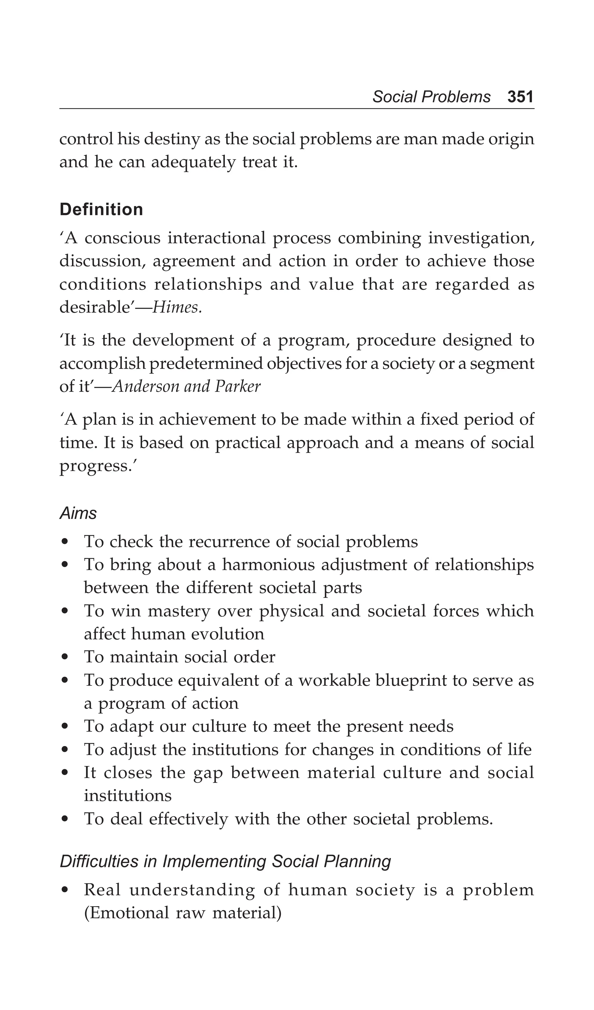 Social Problems 351
control his destiny as the social problems are man made origin
and he can adequately treat it.
Definition
‘A conscious interactional process combining investigation,
discussion, agreement and action in order to achieve those
conditions relationships and value that are regarded as
desirable’—Himes.
‘It is the development of a program, procedure designed to
accomplish predetermined objectives for a society or a segment
of it’—Anderson and Parker
‘A plan is in achievement to be made within a fixed period of
time. It is based on practical approach and a means of social
progress.’
Aims
• To check the recurrence of social problems
• To bring about a harmonious adjustment of relationships
between the different societal parts
• To win mastery over physical and societal forces which
affect human evolution
• To maintain social order
• To produce equivalent of a workable blueprint to serve as
a program of action
• To adapt our culture to meet the present needs
• To adjust the institutions for changes in conditions of life
• It closes the gap between material culture and social
institutions
• To deal effectively with the other societal problems.
Difficulties in Implementing Social Planning
• Real understanding of human society is a problem
(Emotional raw material)
 