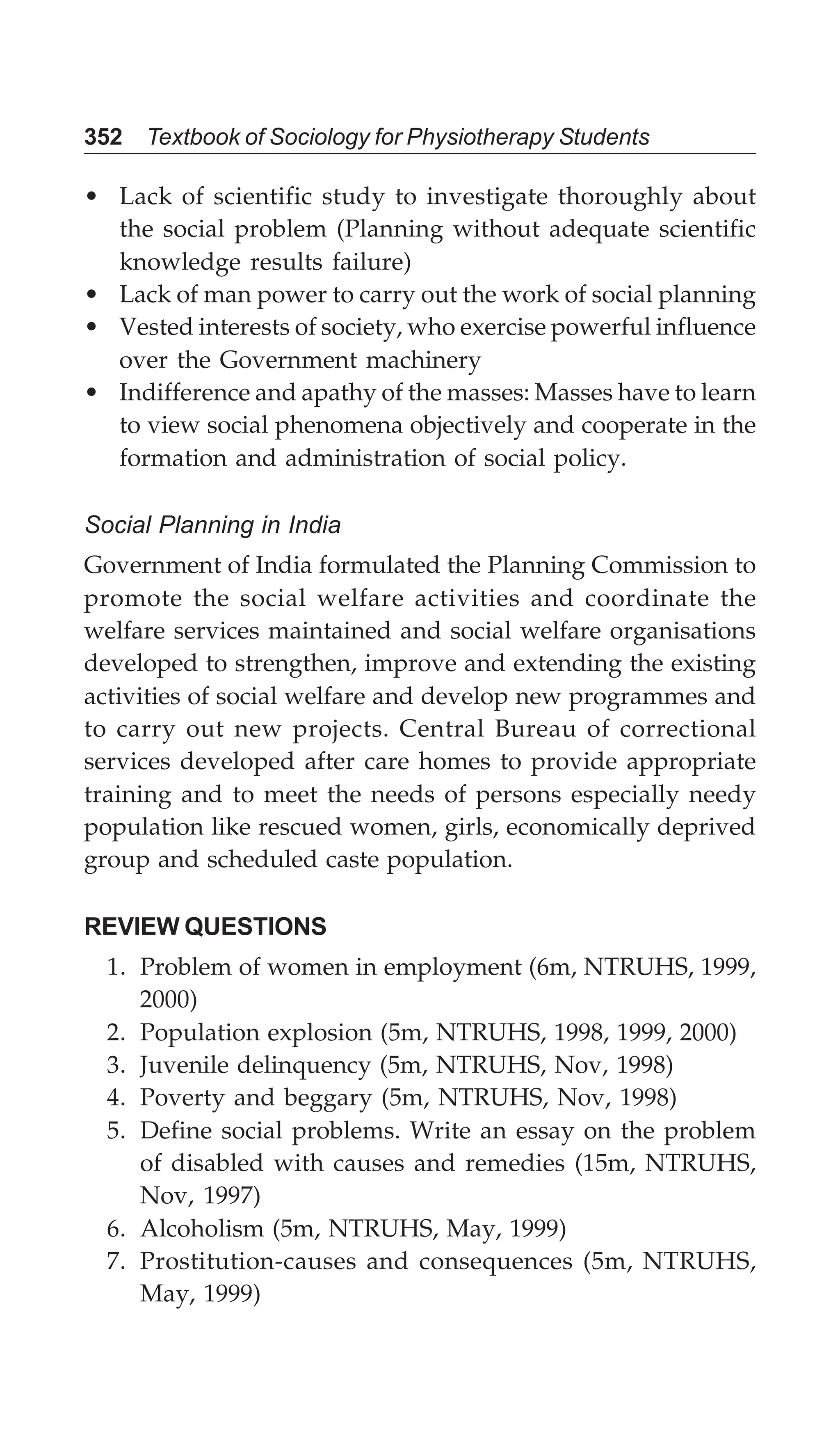 352 Textbook of Sociology for Physiotherapy Students
• Lack of scientific study to investigate thoroughly about
the social problem (Planning without adequate scientific
knowledge results failure)
• Lack of man power to carry out the work of social planning
• Vested interests of society, who exercise powerful influence
over the Government machinery
• Indifference and apathy of the masses: Masses have to learn
to view social phenomena objectively and cooperate in the
formation and administration of social policy.
Social Planning in India
Government of India formulated the Planning Commission to
promote the social welfare activities and coordinate the
welfare services maintained and social welfare organisations
developed to strengthen, improve and extending the existing
activities of social welfare and develop new programmes and
to carry out new projects. Central Bureau of correctional
services developed after care homes to provide appropriate
training and to meet the needs of persons especially needy
population like rescued women, girls, economically deprived
group and scheduled caste population.
REVIEW QUESTIONS
1. Problem of women in employment (6m, NTRUHS, 1999,
2000)
2. Population explosion (5m, NTRUHS, 1998, 1999, 2000)
3. Juvenile delinquency (5m, NTRUHS, Nov, 1998)
4. Poverty and beggary (5m, NTRUHS, Nov, 1998)
5. Define social problems. Write an essay on the problem
of disabled with causes and remedies (15m, NTRUHS,
Nov, 1997)
6. Alcoholism (5m, NTRUHS, May, 1999)
7. Prostitution-causes and consequences (5m, NTRUHS,
May, 1999)
 