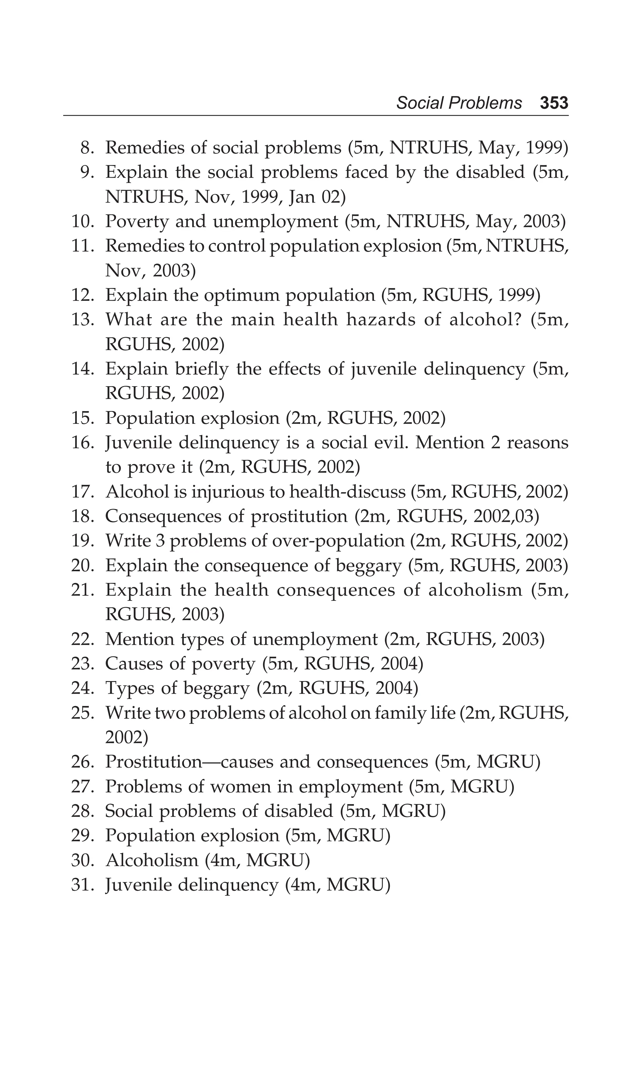 Social Problems 353
8. Remedies of social problems (5m, NTRUHS, May, 1999)
9. Explain the social problems faced by the disabled (5m,
NTRUHS, Nov, 1999, Jan 02)
10. Poverty and unemployment (5m, NTRUHS, May, 2003)
11. Remedies to control population explosion (5m, NTRUHS,
Nov, 2003)
12. Explain the optimum population (5m, RGUHS, 1999)
13. What are the main health hazards of alcohol? (5m,
RGUHS, 2002)
14. Explain briefly the effects of juvenile delinquency (5m,
RGUHS, 2002)
15. Population explosion (2m, RGUHS, 2002)
16. Juvenile delinquency is a social evil. Mention 2 reasons
to prove it (2m, RGUHS, 2002)
17. Alcohol is injurious to health-discuss (5m, RGUHS, 2002)
18. Consequences of prostitution (2m, RGUHS, 2002,03)
19. Write 3 problems of over-population (2m, RGUHS, 2002)
20. Explain the consequence of beggary (5m, RGUHS, 2003)
21. Explain the health consequences of alcoholism (5m,
RGUHS, 2003)
22. Mention types of unemployment (2m, RGUHS, 2003)
23. Causes of poverty (5m, RGUHS, 2004)
24. Types of beggary (2m, RGUHS, 2004)
25. Write two problems of alcohol on family life (2m, RGUHS,
2002)
26. Prostitution—causes and consequences (5m, MGRU)
27. Problems of women in employment (5m, MGRU)
28. Social problems of disabled (5m, MGRU)
29. Population explosion (5m, MGRU)
30. Alcoholism (4m, MGRU)
31. Juvenile delinquency (4m, MGRU)
 