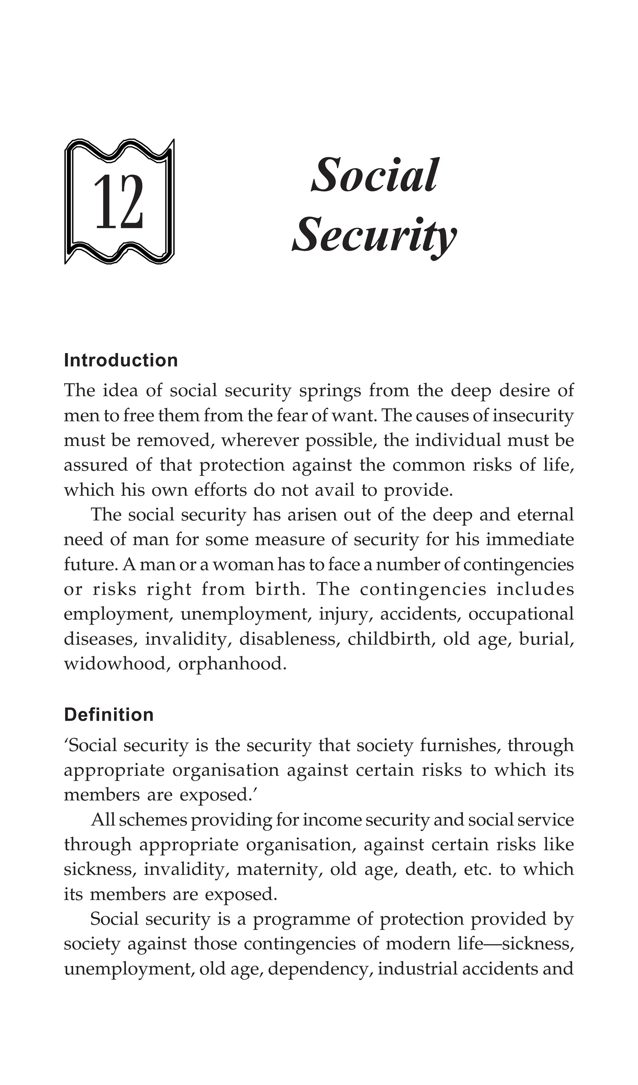 354 Textbook of Sociology for Physiotherapy Students
12
Social
Security
Introduction
The idea of social security springs from the deep desire of
men to free them from the fear of want. The causes of insecurity
must be removed, wherever possible, the individual must be
assured of that protection against the common risks of life,
which his own efforts do not avail to provide.
The social security has arisen out of the deep and eternal
need of man for some measure of security for his immediate
future. A man or a woman has to face a number of contingencies
or risks right from birth. The contingencies includes
employment, unemployment, injury, accidents, occupational
diseases, invalidity, disableness, childbirth, old age, burial,
widowhood, orphanhood.
Definition
‘Social security is the security that society furnishes, through
appropriate organisation against certain risks to which its
members are exposed.’
All schemes providing for income security and social service
through appropriate organisation, against certain risks like
sickness, invalidity, maternity, old age, death, etc. to which
its members are exposed.
Social security is a programme of protection provided by
society against those contingencies of modern life—sickness,
unemployment, old age, dependency, industrial accidents and
 