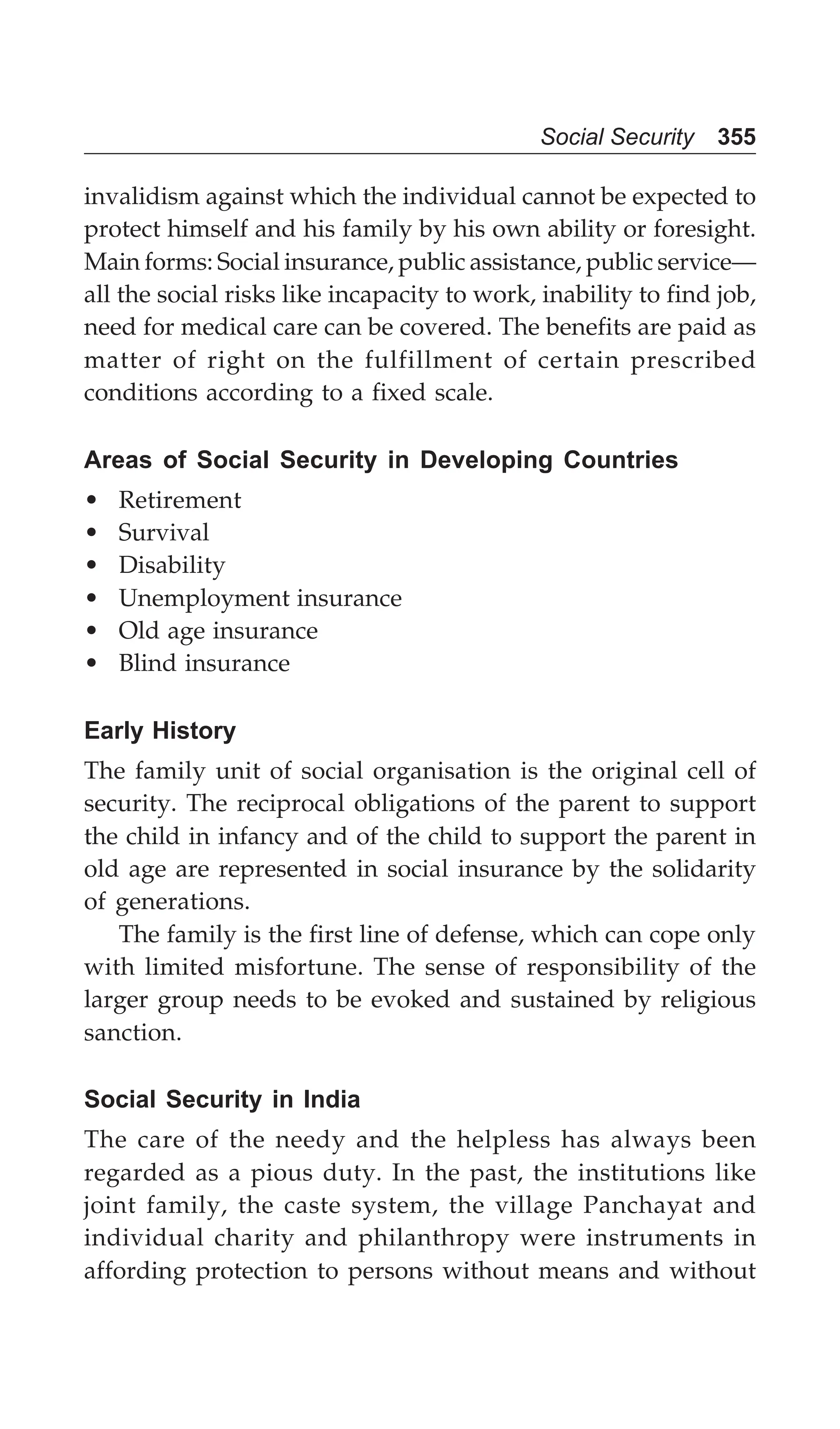 Social Security 355
invalidism against which the individual cannot be expected to
protect himself and his family by his own ability or foresight.
Main forms: Social insurance, public assistance, public service—
all the social risks like incapacity to work, inability to find job,
need for medical care can be covered. The benefits are paid as
matter of right on the fulfillment of certain prescribed
conditions according to a fixed scale.
Areas of Social Security in Developing Countries
• Retirement
• Survival
• Disability
• Unemployment insurance
• Old age insurance
• Blind insurance
Early History
The family unit of social organisation is the original cell of
security. The reciprocal obligations of the parent to support
the child in infancy and of the child to support the parent in
old age are represented in social insurance by the solidarity
of generations.
The family is the first line of defense, which can cope only
with limited misfortune. The sense of responsibility of the
larger group needs to be evoked and sustained by religious
sanction.
Social Security in India
The care of the needy and the helpless has always been
regarded as a pious duty. In the past, the institutions like
joint family, the caste system, the village Panchayat and
individual charity and philanthropy were instruments in
affording protection to persons without means and without
 