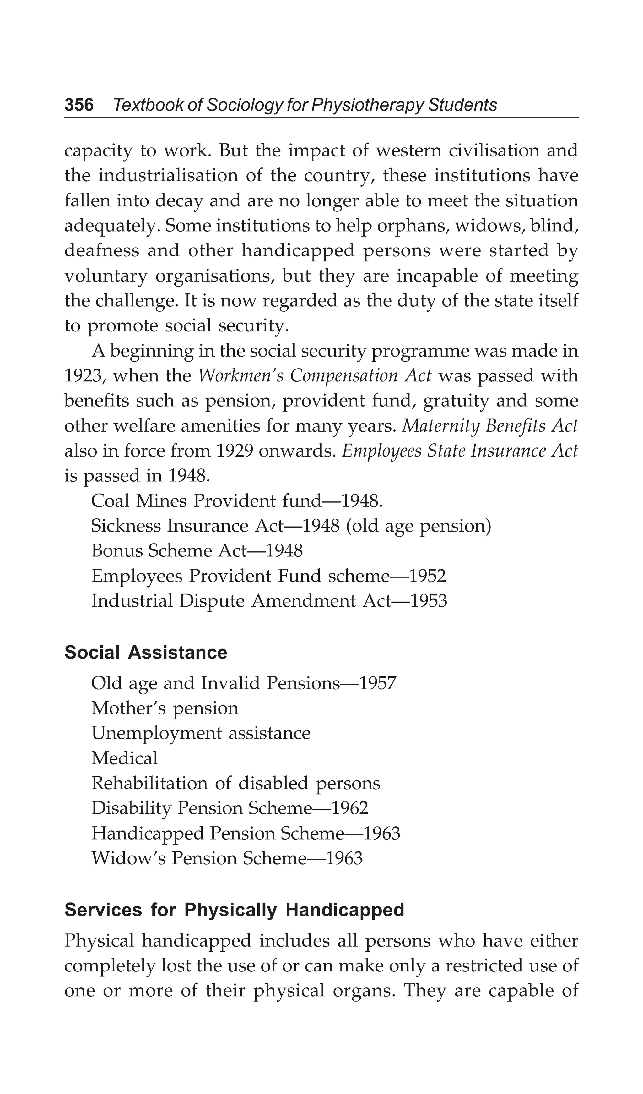 356 Textbook of Sociology for Physiotherapy Students
capacity to work. But the impact of western civilisation and
the industrialisation of the country, these institutions have
fallen into decay and are no longer able to meet the situation
adequately. Some institutions to help orphans, widows, blind,
deafness and other handicapped persons were started by
voluntary organisations, but they are incapable of meeting
the challenge. It is now regarded as the duty of the state itself
to promote social security.
A beginning in the social security programme was made in
1923, when the Workmen’s Compensation Act was passed with
benefits such as pension, provident fund, gratuity and some
other welfare amenities for many years. Maternity Benefits Act
also in force from 1929 onwards. Employees State Insurance Act
is passed in 1948.
Coal Mines Provident fund—1948.
Sickness Insurance Act—1948 (old age pension)
Bonus Scheme Act—1948
Employees Provident Fund scheme—1952
Industrial Dispute Amendment Act—1953
Social Assistance
Old age and Invalid Pensions—1957
Mother’s pension
Unemployment assistance
Medical
Rehabilitation of disabled persons
Disability Pension Scheme—1962
Handicapped Pension Scheme—1963
Widow’s Pension Scheme—1963
Services for Physically Handicapped
Physical handicapped includes all persons who have either
completely lost the use of or can make only a restricted use of
one or more of their physical organs. They are capable of
 