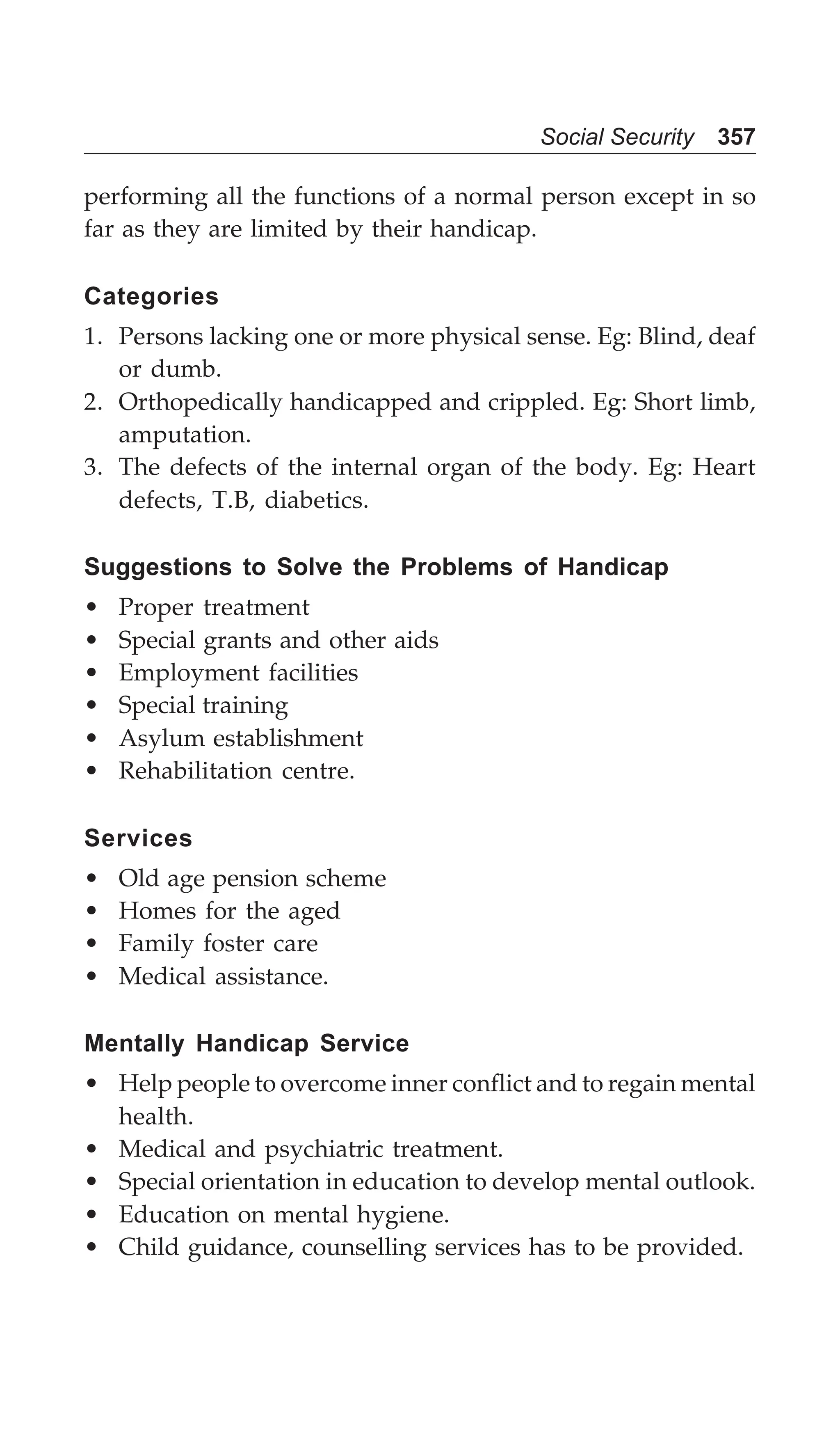Social Security 357
performing all the functions of a normal person except in so
far as they are limited by their handicap.
Categories
1. Persons lacking one or more physical sense. Eg: Blind, deaf
or dumb.
2. Orthopedically handicapped and crippled. Eg: Short limb,
amputation.
3. The defects of the internal organ of the body. Eg: Heart
defects, T.B, diabetics.
Suggestions to Solve the Problems of Handicap
• Proper treatment
• Special grants and other aids
• Employment facilities
• Special training
• Asylum establishment
• Rehabilitation centre.
Services
• Old age pension scheme
• Homes for the aged
• Family foster care
• Medical assistance.
Mentally Handicap Service
• Help people to overcome inner conflict and to regain mental
health.
• Medical and psychiatric treatment.
• Special orientation in education to develop mental outlook.
• Education on mental hygiene.
• Child guidance, counselling services has to be provided.
 
