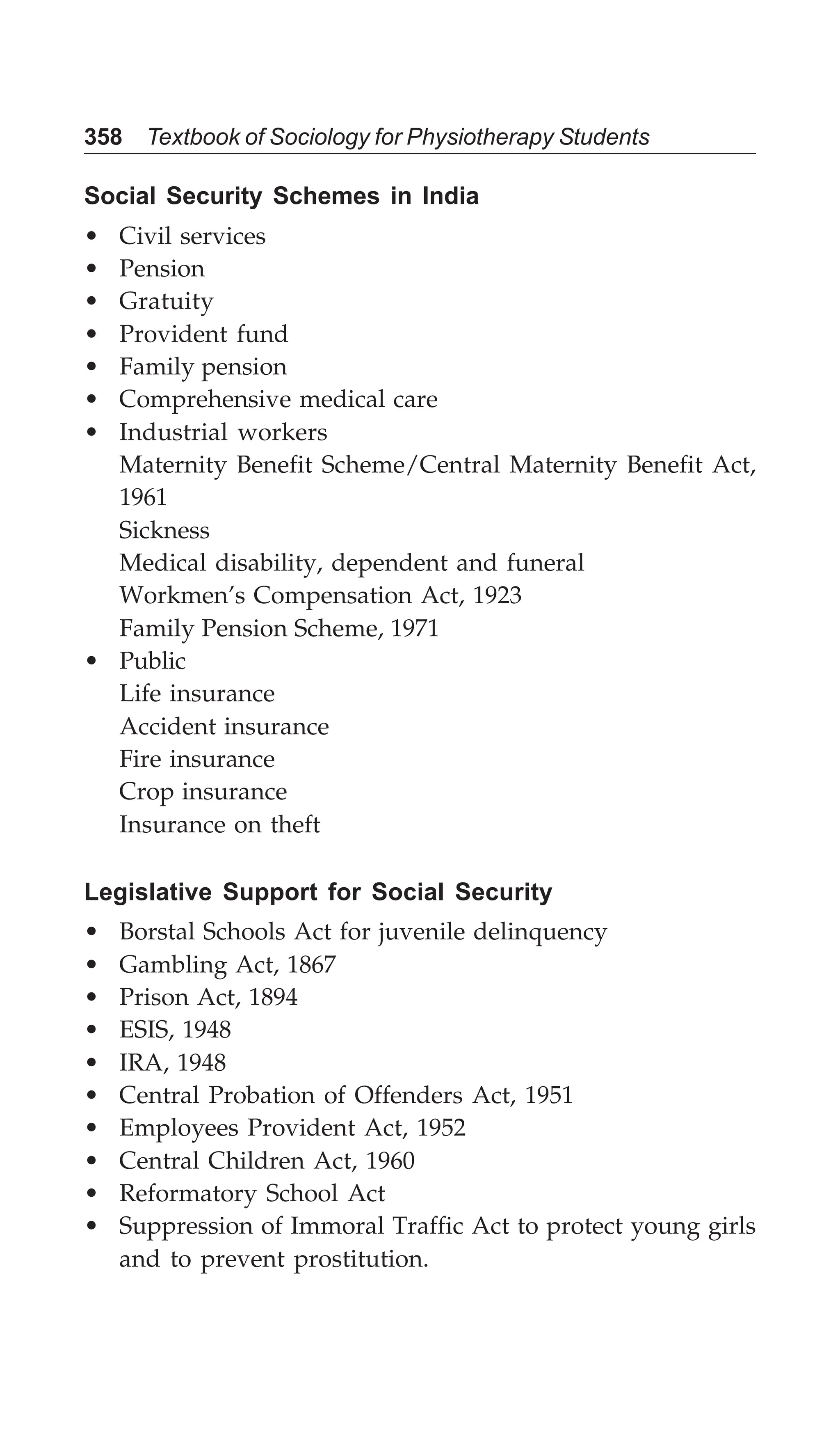 358 Textbook of Sociology for Physiotherapy Students
Social Security Schemes in India
• Civil services
• Pension
• Gratuity
• Provident fund
• Family pension
• Comprehensive medical care
• Industrial workers
Maternity Benefit Scheme/Central Maternity Benefit Act,
1961
Sickness
Medical disability, dependent and funeral
Workmen’s Compensation Act, 1923
Family Pension Scheme, 1971
• Public
Life insurance
Accident insurance
Fire insurance
Crop insurance
Insurance on theft
Legislative Support for Social Security
• Borstal Schools Act for juvenile delinquency
• Gambling Act, 1867
• Prison Act, 1894
• ESIS, 1948
• IRA, 1948
• Central Probation of Offenders Act, 1951
• Employees Provident Act, 1952
• Central Children Act, 1960
• Reformatory School Act
• Suppression of Immoral Traffic Act to protect young girls
and to prevent prostitution.
 