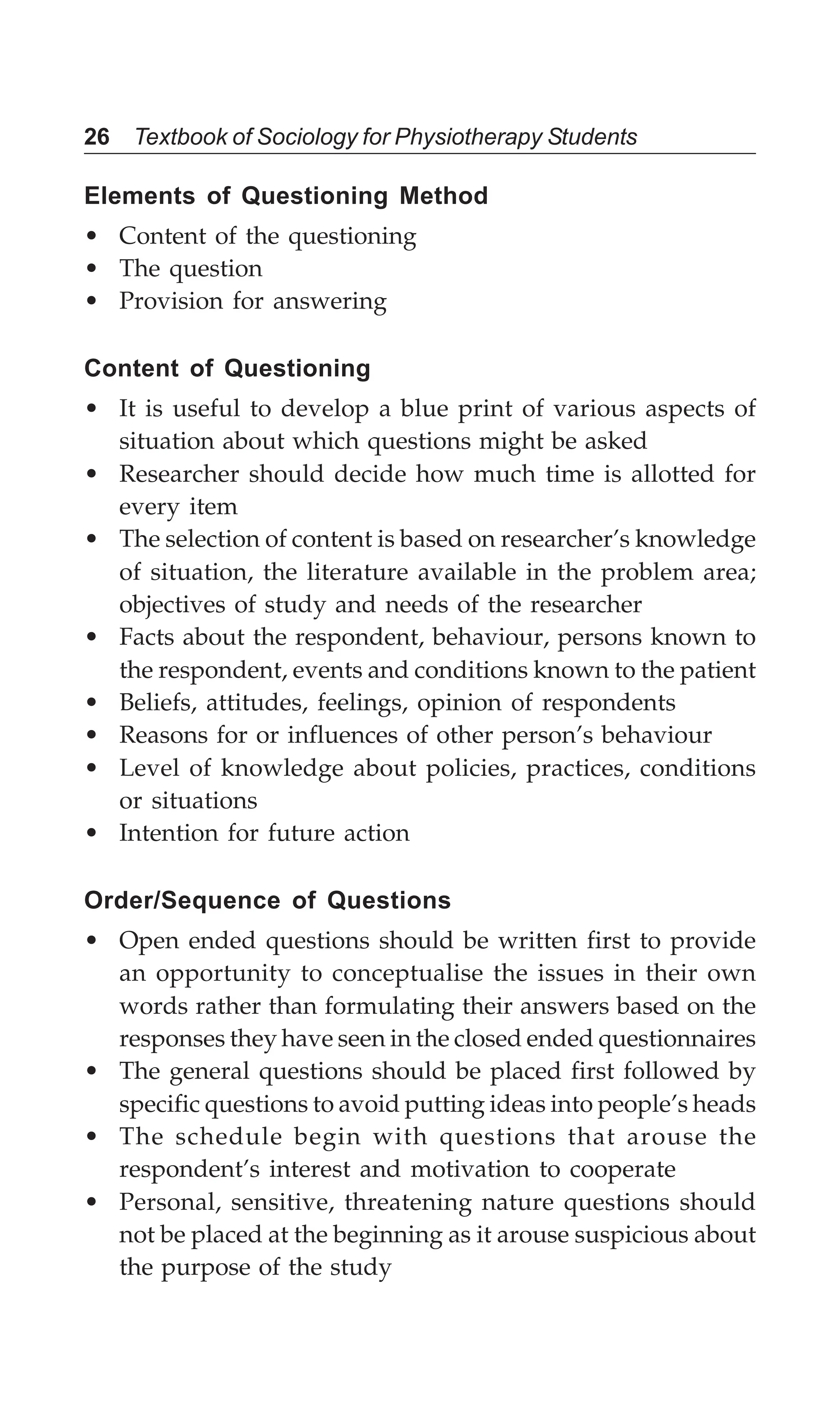26 Textbook of Sociology for Physiotherapy Students
Elements of Questioning Method
• Content of the questioning
• The question
• Provision for answering
Content of Questioning
• It is useful to develop a blue print of various aspects of
situation about which questions might be asked
• Researcher should decide how much time is allotted for
every item
• The selection of content is based on researcher’s knowledge
of situation, the literature available in the problem area;
objectives of study and needs of the researcher
• Facts about the respondent, behaviour, persons known to
the respondent, events and conditions known to the patient
• Beliefs, attitudes, feelings, opinion of respondents
• Reasons for or influences of other person’s behaviour
• Level of knowledge about policies, practices, conditions
or situations
• Intention for future action
Order/Sequence of Questions
• Open ended questions should be written first to provide
an opportunity to conceptualise the issues in their own
words rather than formulating their answers based on the
responses they have seen in the closed ended questionnaires
• The general questions should be placed first followed by
specific questions to avoid putting ideas into people’s heads
• The schedule begin with questions that arouse the
respondent’s interest and motivation to cooperate
• Personal, sensitive, threatening nature questions should
not be placed at the beginning as it arouse suspicious about
the purpose of the study
 