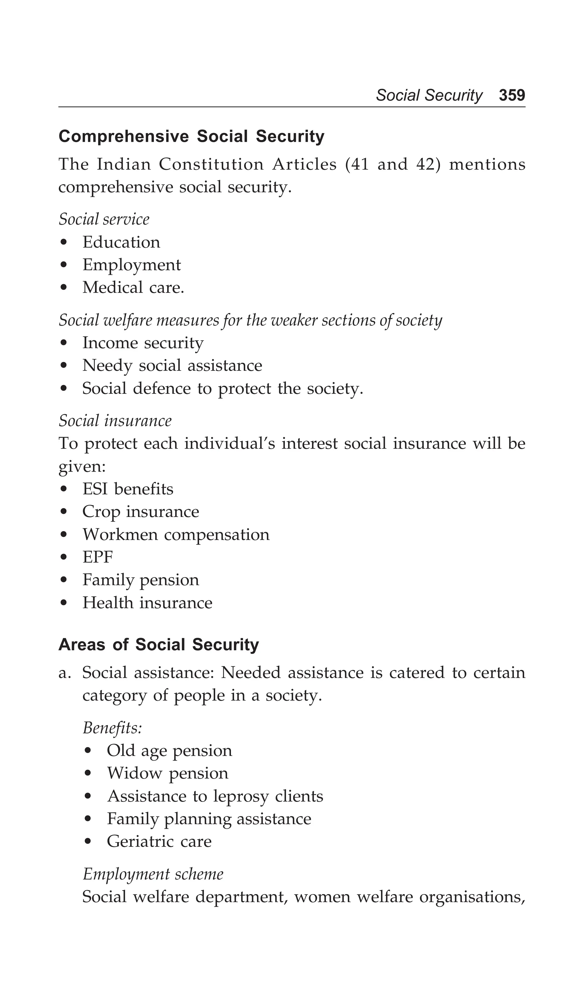 Social Security 359
Comprehensive Social Security
The Indian Constitution Articles (41 and 42) mentions
comprehensive social security.
Social service
• Education
• Employment
• Medical care.
Social welfare measures for the weaker sections of society
• Income security
• Needy social assistance
• Social defence to protect the society.
Social insurance
To protect each individual’s interest social insurance will be
given:
• ESI benefits
• Crop insurance
• Workmen compensation
• EPF
• Family pension
• Health insurance
Areas of Social Security
a. Social assistance: Needed assistance is catered to certain
category of people in a society.
Benefits:
• Old age pension
• Widow pension
• Assistance to leprosy clients
• Family planning assistance
• Geriatric care
Employment scheme
Social welfare department, women welfare organisations,
 
