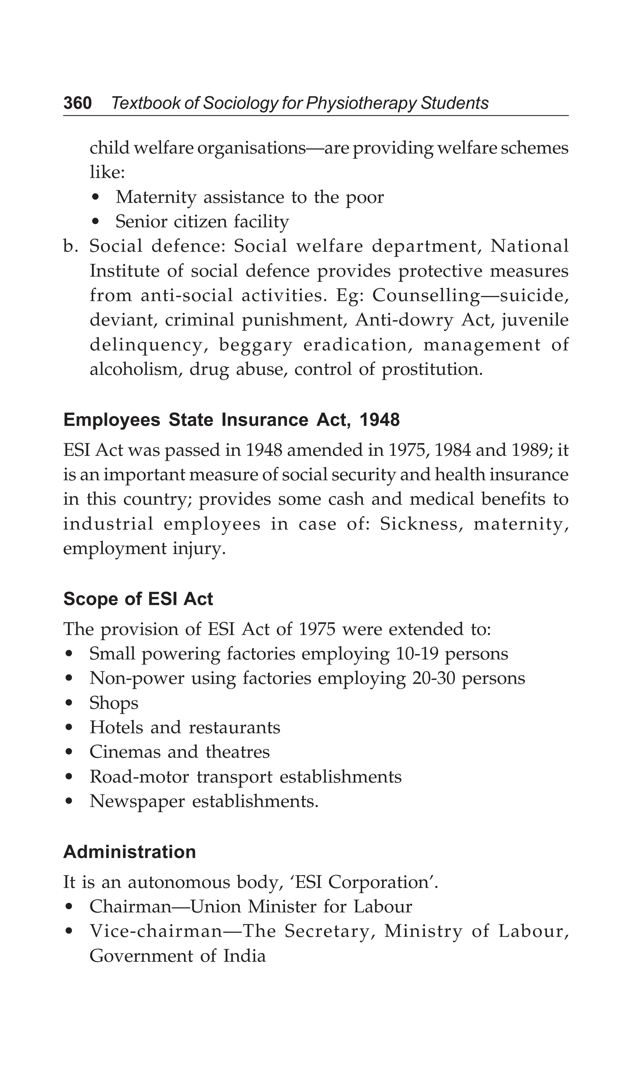 360 Textbook of Sociology for Physiotherapy Students
child welfare organisations—are providing welfare schemes
like:
• Maternity assistance to the poor
• Senior citizen facility
b. Social defence: Social welfare department, National
Institute of social defence provides protective measures
from anti-social activities. Eg: Counselling—suicide,
deviant, criminal punishment, Anti-dowry Act, juvenile
delinquency, beggary eradication, management of
alcoholism, drug abuse, control of prostitution.
Employees State Insurance Act, 1948
ESI Act was passed in 1948 amended in 1975, 1984 and 1989; it
is an important measure of social security and health insurance
in this country; provides some cash and medical benefits to
industrial employees in case of: Sickness, maternity,
employment injury.
Scope of ESI Act
The provision of ESI Act of 1975 were extended to:
• Small powering factories employing 10-19 persons
• Non-power using factories employing 20-30 persons
• Shops
• Hotels and restaurants
• Cinemas and theatres
• Road-motor transport establishments
• Newspaper establishments.
Administration
It is an autonomous body, ‘ESI Corporation’.
• Chairman—Union Minister for Labour
• Vice-chairman—The Secretary, Ministry of Labour,
Government of India
 