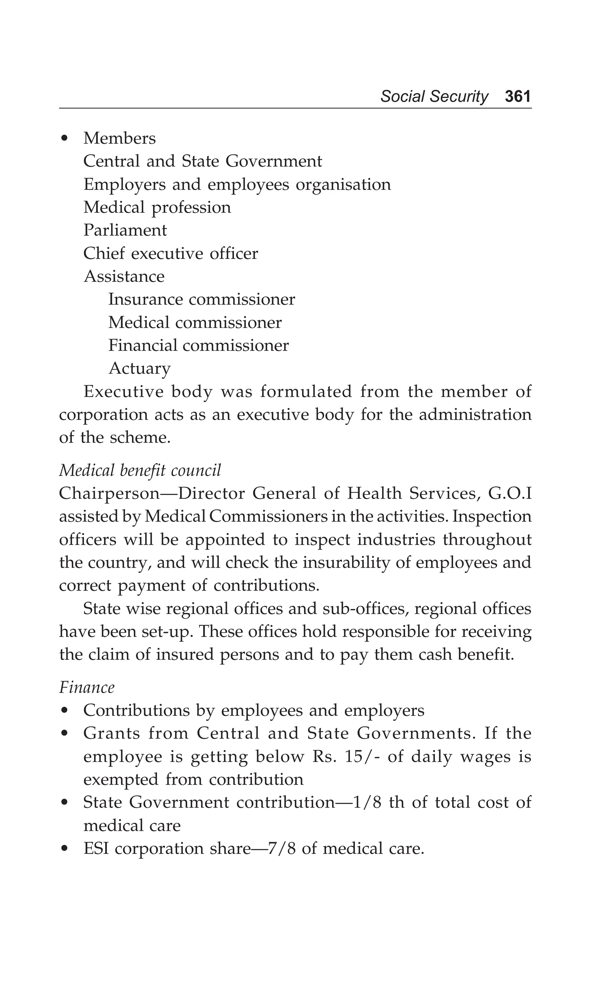 Social Security 361
• Members
Central and State Government
Employers and employees organisation
Medical profession
Parliament
Chief executive officer
Assistance
Insurance commissioner
Medical commissioner
Financial commissioner
Actuary
Executive body was formulated from the member of
corporation acts as an executive body for the administration
of the scheme.
Medical benefit council
Chairperson—Director General of Health Services, G.O.I
assisted by Medical Commissioners in the activities. Inspection
officers will be appointed to inspect industries throughout
the country, and will check the insurability of employees and
correct payment of contributions.
State wise regional offices and sub-offices, regional offices
have been set-up. These offices hold responsible for receiving
the claim of insured persons and to pay them cash benefit.
Finance
• Contributions by employees and employers
• Grants from Central and State Governments. If the
employee is getting below Rs. 15/- of daily wages is
exempted from contribution
• State Government contribution—1/8 th of total cost of
medical care
• ESI corporation share—7/8 of medical care.
 