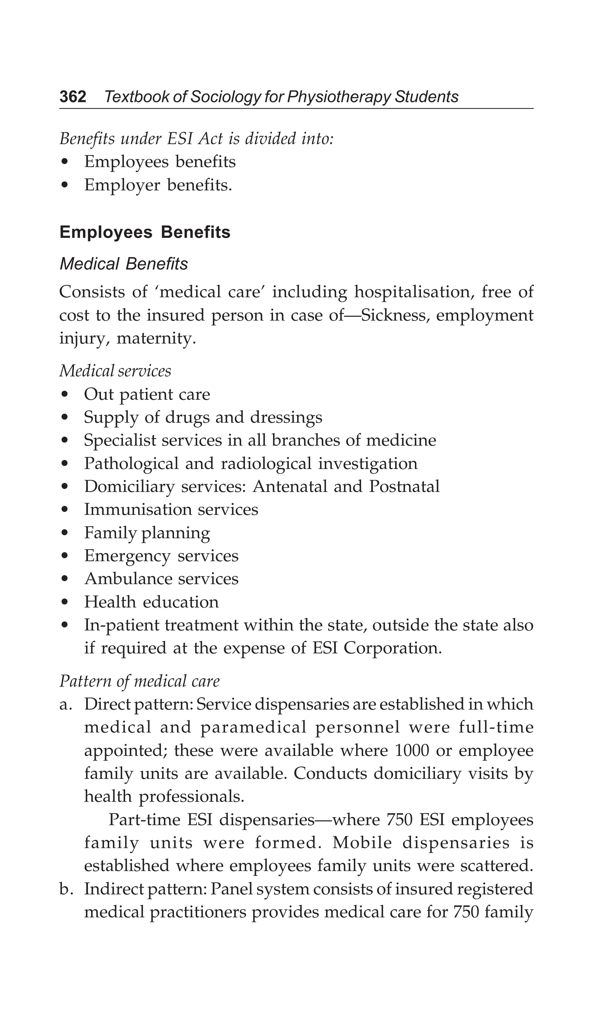 362 Textbook of Sociology for Physiotherapy Students
Benefits under ESI Act is divided into:
• Employees benefits
• Employer benefits.
Employees Benefits
Medical Benefits
Consists of ‘medical care’ including hospitalisation, free of
cost to the insured person in case of—Sickness, employment
injury, maternity.
Medical services
• Out patient care
• Supply of drugs and dressings
• Specialist services in all branches of medicine
• Pathological and radiological investigation
• Domiciliary services: Antenatal and Postnatal
• Immunisation services
• Family planning
• Emergency services
• Ambulance services
• Health education
• In-patient treatment within the state, outside the state also
if required at the expense of ESI Corporation.
Pattern of medical care
a. Direct pattern: Service dispensaries are established in which
medical and paramedical personnel were full-time
appointed; these were available where 1000 or employee
family units are available. Conducts domiciliary visits by
health professionals.
Part-time ESI dispensaries—where 750 ESI employees
family units were formed. Mobile dispensaries is
established where employees family units were scattered.
b. Indirect pattern: Panel system consists of insured registered
medical practitioners provides medical care for 750 family
 