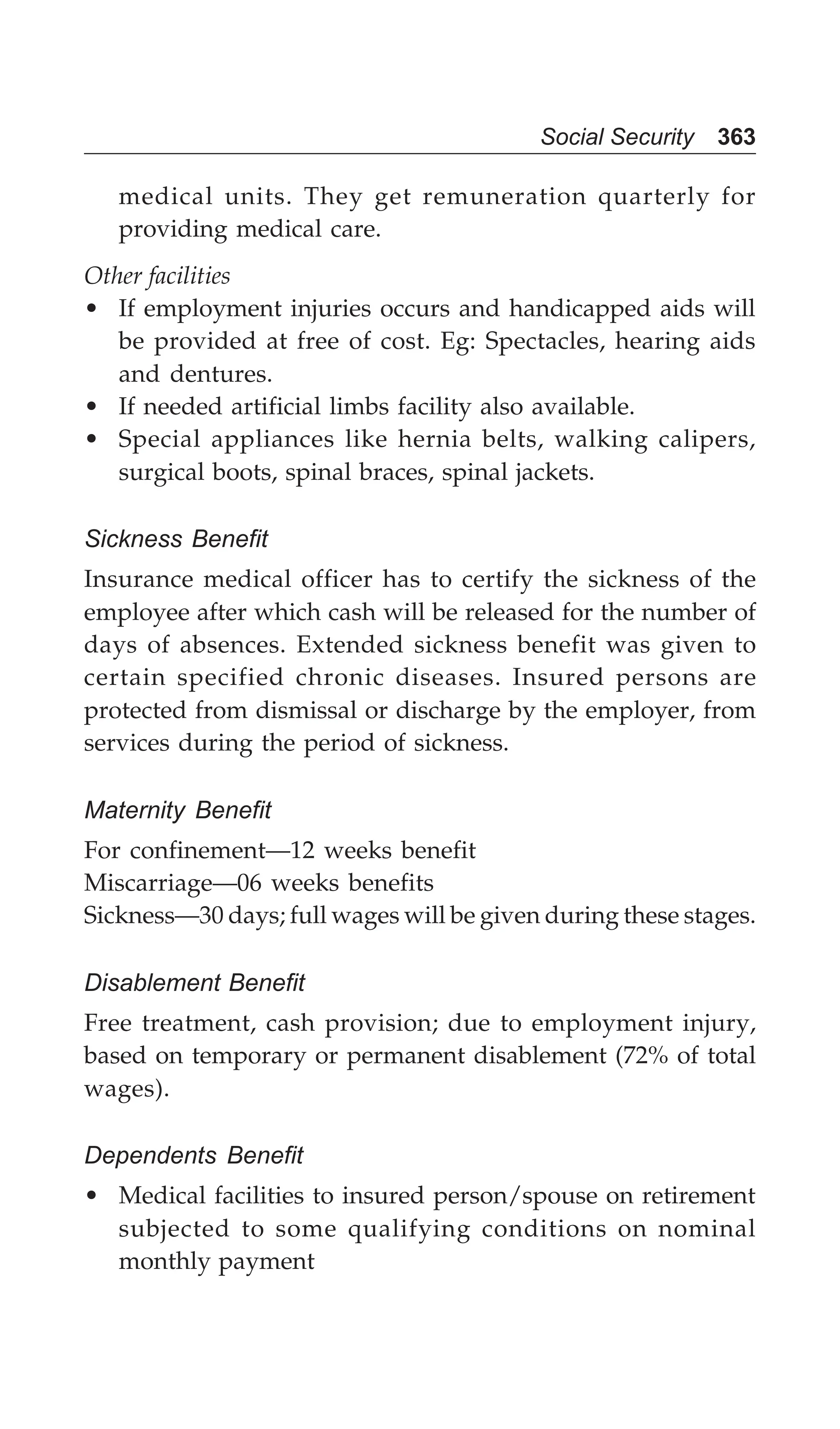 Social Security 363
medical units. They get remuneration quarterly for
providing medical care.
Other facilities
• If employment injuries occurs and handicapped aids will
be provided at free of cost. Eg: Spectacles, hearing aids
and dentures.
• If needed artificial limbs facility also available.
• Special appliances like hernia belts, walking calipers,
surgical boots, spinal braces, spinal jackets.
Sickness Benefit
Insurance medical officer has to certify the sickness of the
employee after which cash will be released for the number of
days of absences. Extended sickness benefit was given to
certain specified chronic diseases. Insured persons are
protected from dismissal or discharge by the employer, from
services during the period of sickness.
Maternity Benefit
For confinement—12 weeks benefit
Miscarriage—06 weeks benefits
Sickness—30 days; full wages will be given during these stages.
Disablement Benefit
Free treatment, cash provision; due to employment injury,
based on temporary or permanent disablement (72% of total
wages).
Dependents Benefit
• Medical facilities to insured person/spouse on retirement
subjected to some qualifying conditions on nominal
monthly payment
 