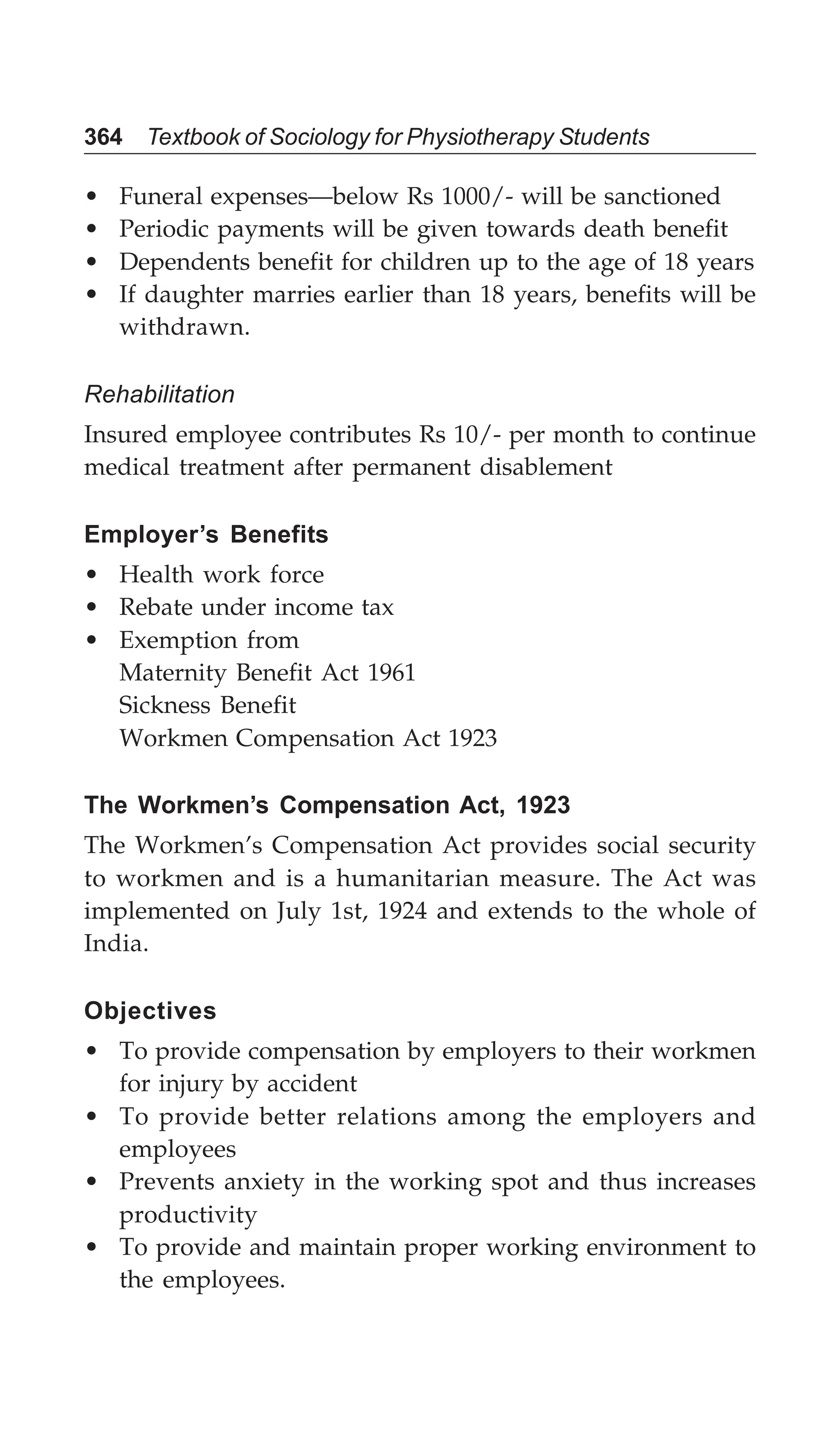 364 Textbook of Sociology for Physiotherapy Students
• Funeral expenses—below Rs 1000/- will be sanctioned
• Periodic payments will be given towards death benefit
• Dependents benefit for children up to the age of 18 years
• If daughter marries earlier than 18 years, benefits will be
withdrawn.
Rehabilitation
Insured employee contributes Rs 10/- per month to continue
medical treatment after permanent disablement
Employer’s Benefits
• Health work force
• Rebate under income tax
• Exemption from
Maternity Benefit Act 1961
Sickness Benefit
Workmen Compensation Act 1923
The Workmen’s Compensation Act, 1923
The Workmen’s Compensation Act provides social security
to workmen and is a humanitarian measure. The Act was
implemented on July 1st, 1924 and extends to the whole of
India.
Objectives
• To provide compensation by employers to their workmen
for injury by accident
• To provide better relations among the employers and
employees
• Prevents anxiety in the working spot and thus increases
productivity
• To provide and maintain proper working environment to
the employees.
 