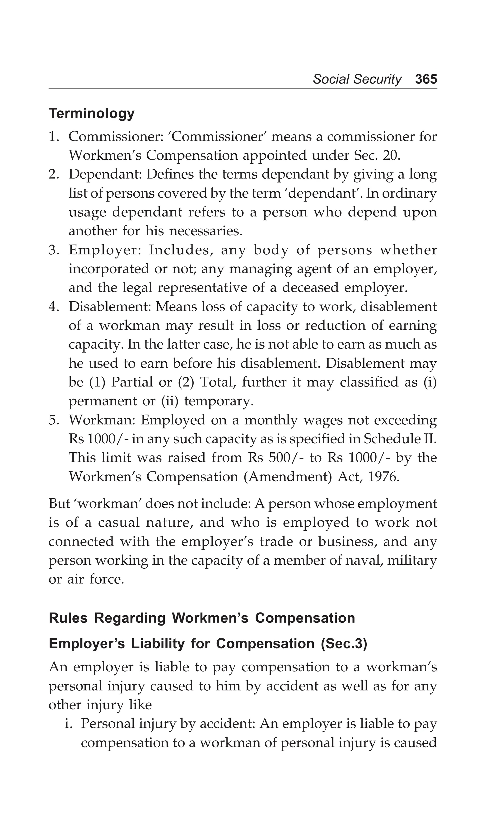 Social Security 365
Terminology
1. Commissioner: ‘Commissioner’ means a commissioner for
Workmen’s Compensation appointed under Sec. 20.
2. Dependant: Defines the terms dependant by giving a long
list of persons covered by the term ‘dependant’. In ordinary
usage dependant refers to a person who depend upon
another for his necessaries.
3. Employer: Includes, any body of persons whether
incorporated or not; any managing agent of an employer,
and the legal representative of a deceased employer.
4. Disablement: Means loss of capacity to work, disablement
of a workman may result in loss or reduction of earning
capacity. In the latter case, he is not able to earn as much as
he used to earn before his disablement. Disablement may
be (1) Partial or (2) Total, further it may classified as (i)
permanent or (ii) temporary.
5. Workman: Employed on a monthly wages not exceeding
Rs 1000/- in any such capacity as is specified in Schedule II.
This limit was raised from Rs 500/- to Rs 1000/- by the
Workmen’s Compensation (Amendment) Act, 1976.
But ‘workman’ does not include: A person whose employment
is of a casual nature, and who is employed to work not
connected with the employer’s trade or business, and any
person working in the capacity of a member of naval, military
or air force.
Rules Regarding Workmen’s Compensation
Employer’s Liability for Compensation (Sec.3)
An employer is liable to pay compensation to a workman’s
personal injury caused to him by accident as well as for any
other injury like
i. Personal injury by accident: An employer is liable to pay
compensation to a workman of personal injury is caused
 
