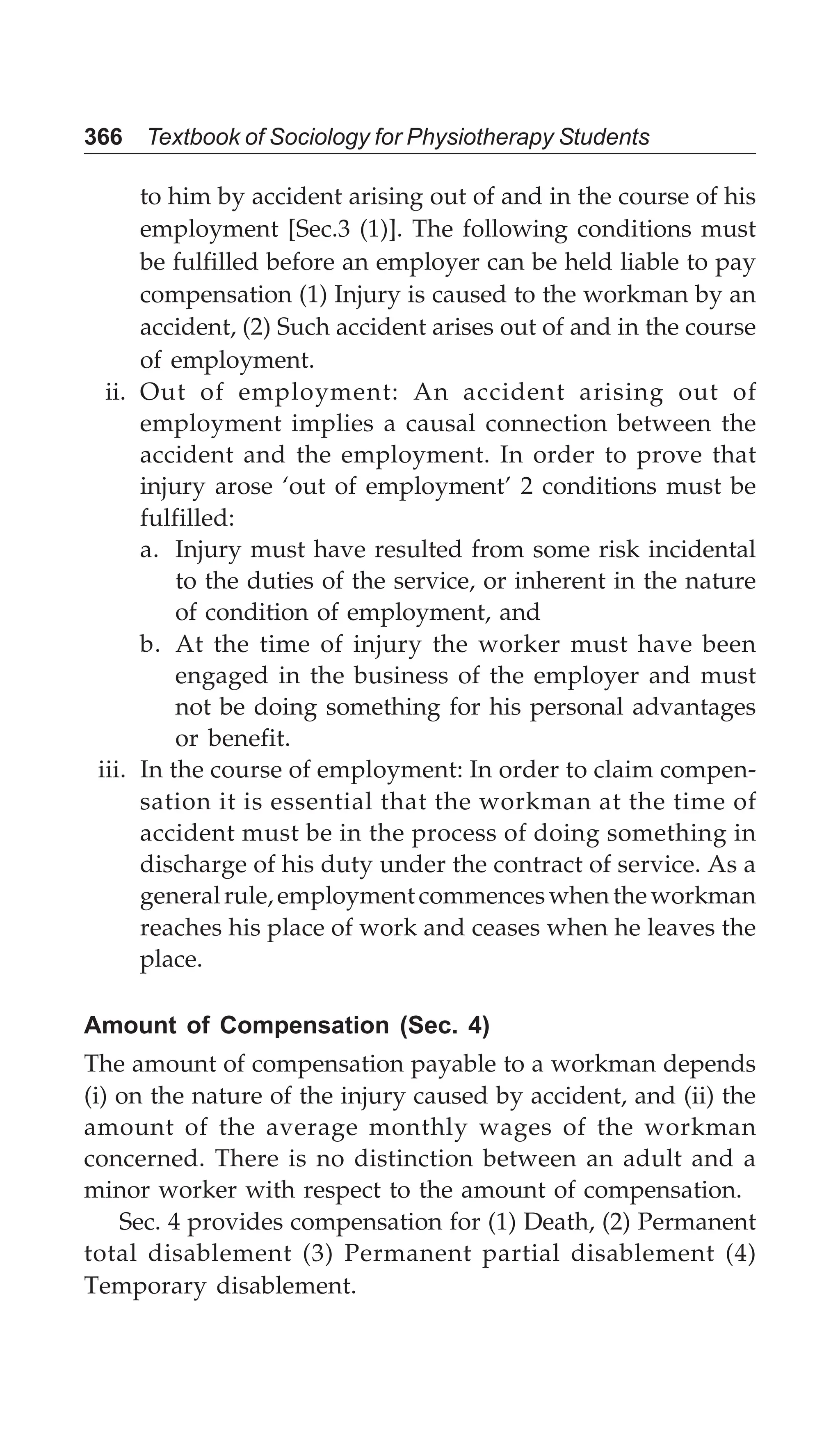 366 Textbook of Sociology for Physiotherapy Students
to him by accident arising out of and in the course of his
employment [Sec.3 (1)]. The following conditions must
be fulfilled before an employer can be held liable to pay
compensation (1) Injury is caused to the workman by an
accident, (2) Such accident arises out of and in the course
of employment.
ii. Out of employment: An accident arising out of
employment implies a causal connection between the
accident and the employment. In order to prove that
injury arose ‘out of employment’ 2 conditions must be
fulfilled:
a. Injury must have resulted from some risk incidental
to the duties of the service, or inherent in the nature
of condition of employment, and
b. At the time of injury the worker must have been
engaged in the business of the employer and must
not be doing something for his personal advantages
or benefit.
iii. In the course of employment: In order to claim compen-
sation it is essential that the workman at the time of
accident must be in the process of doing something in
discharge of his duty under the contract of service. As a
generalrule,employmentcommenceswhentheworkman
reaches his place of work and ceases when he leaves the
place.
Amount of Compensation (Sec. 4)
The amount of compensation payable to a workman depends
(i) on the nature of the injury caused by accident, and (ii) the
amount of the average monthly wages of the workman
concerned. There is no distinction between an adult and a
minor worker with respect to the amount of compensation.
Sec. 4 provides compensation for (1) Death, (2) Permanent
total disablement (3) Permanent partial disablement (4)
Temporary disablement.
 