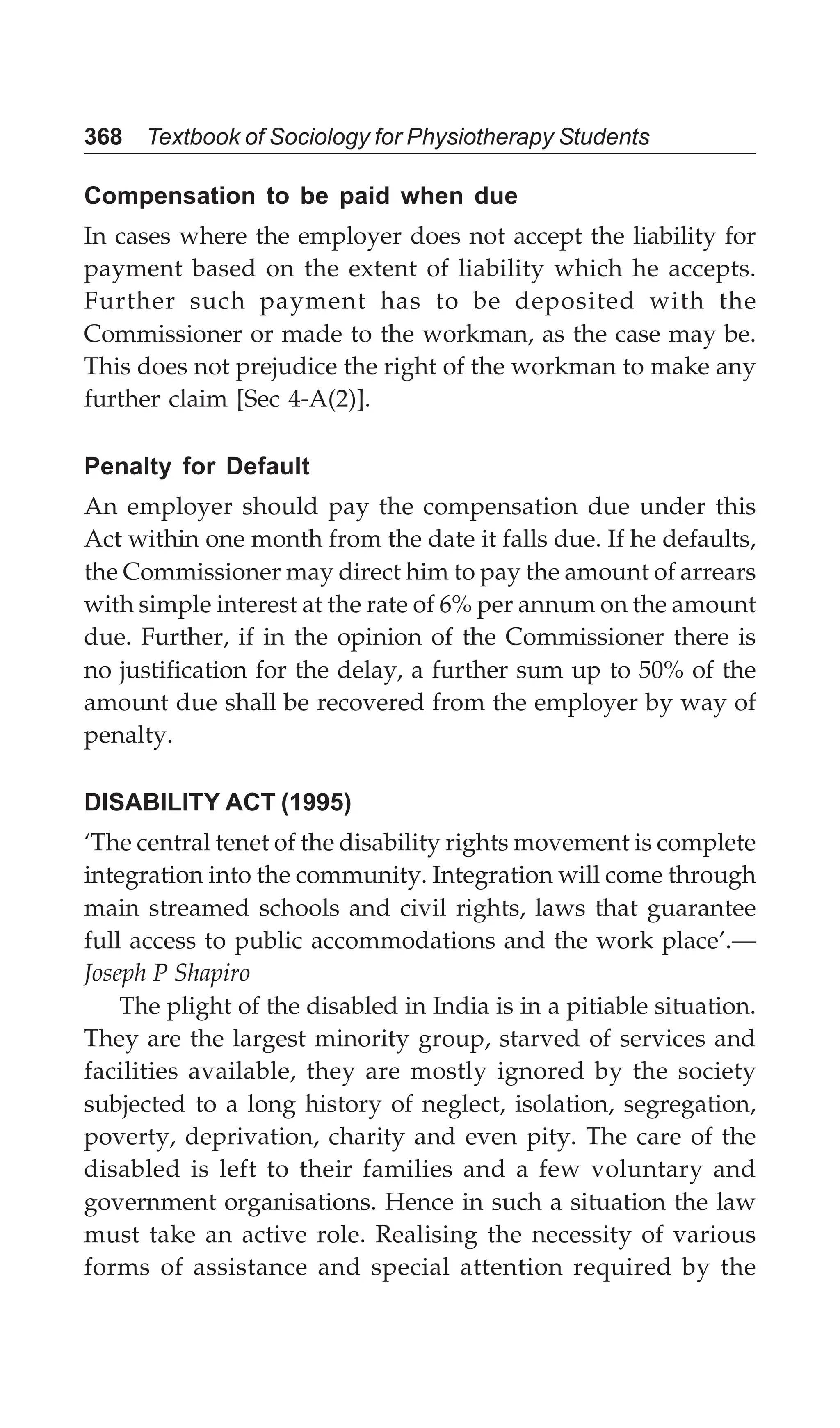 368 Textbook of Sociology for Physiotherapy Students
Compensation to be paid when due
In cases where the employer does not accept the liability for
payment based on the extent of liability which he accepts.
Further such payment has to be deposited with the
Commissioner or made to the workman, as the case may be.
This does not prejudice the right of the workman to make any
further claim [Sec 4-A(2)].
Penalty for Default
An employer should pay the compensation due under this
Act within one month from the date it falls due. If he defaults,
the Commissioner may direct him to pay the amount of arrears
with simple interest at the rate of 6% per annum on the amount
due. Further, if in the opinion of the Commissioner there is
no justification for the delay, a further sum up to 50% of the
amount due shall be recovered from the employer by way of
penalty.
DISABILITY ACT (1995)
‘The central tenet of the disability rights movement is complete
integration into the community. Integration will come through
main streamed schools and civil rights, laws that guarantee
full access to public accommodations and the work place’.—
Joseph P Shapiro
The plight of the disabled in India is in a pitiable situation.
They are the largest minority group, starved of services and
facilities available, they are mostly ignored by the society
subjected to a long history of neglect, isolation, segregation,
poverty, deprivation, charity and even pity. The care of the
disabled is left to their families and a few voluntary and
government organisations. Hence in such a situation the law
must take an active role. Realising the necessity of various
forms of assistance and special attention required by the
 