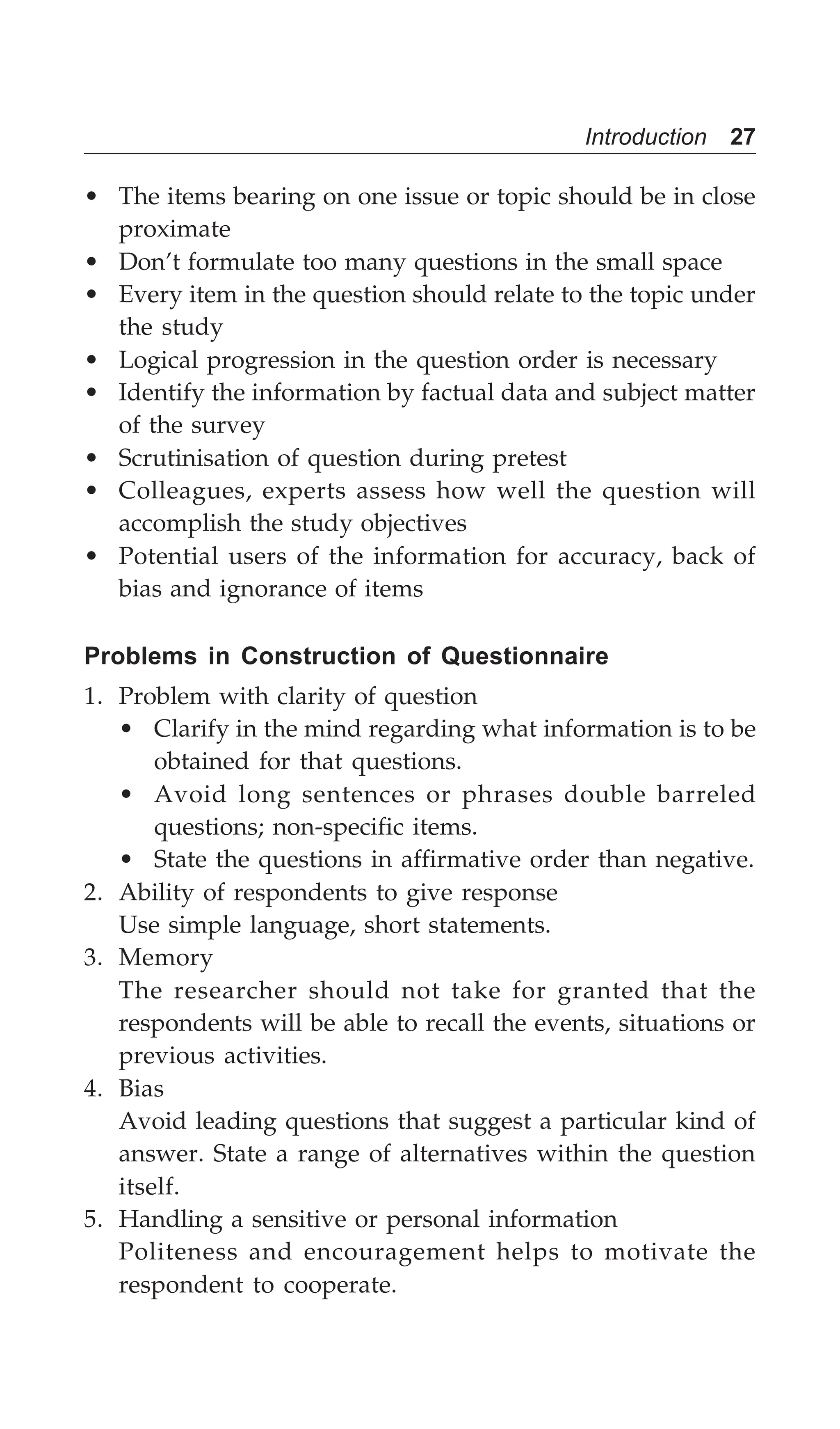Introduction 27
• The items bearing on one issue or topic should be in close
proximate
• Don’t formulate too many questions in the small space
• Every item in the question should relate to the topic under
the study
• Logical progression in the question order is necessary
• Identify the information by factual data and subject matter
of the survey
• Scrutinisation of question during pretest
• Colleagues, experts assess how well the question will
accomplish the study objectives
• Potential users of the information for accuracy, back of
bias and ignorance of items
Problems in Construction of Questionnaire
1. Problem with clarity of question
• Clarify in the mind regarding what information is to be
obtained for that questions.
• Avoid long sentences or phrases double barreled
questions; non-specific items.
• State the questions in affirmative order than negative.
2. Ability of respondents to give response
Use simple language, short statements.
3. Memory
The researcher should not take for granted that the
respondents will be able to recall the events, situations or
previous activities.
4. Bias
Avoid leading questions that suggest a particular kind of
answer. State a range of alternatives within the question
itself.
5. Handling a sensitive or personal information
Politeness and encouragement helps to motivate the
respondent to cooperate.
 