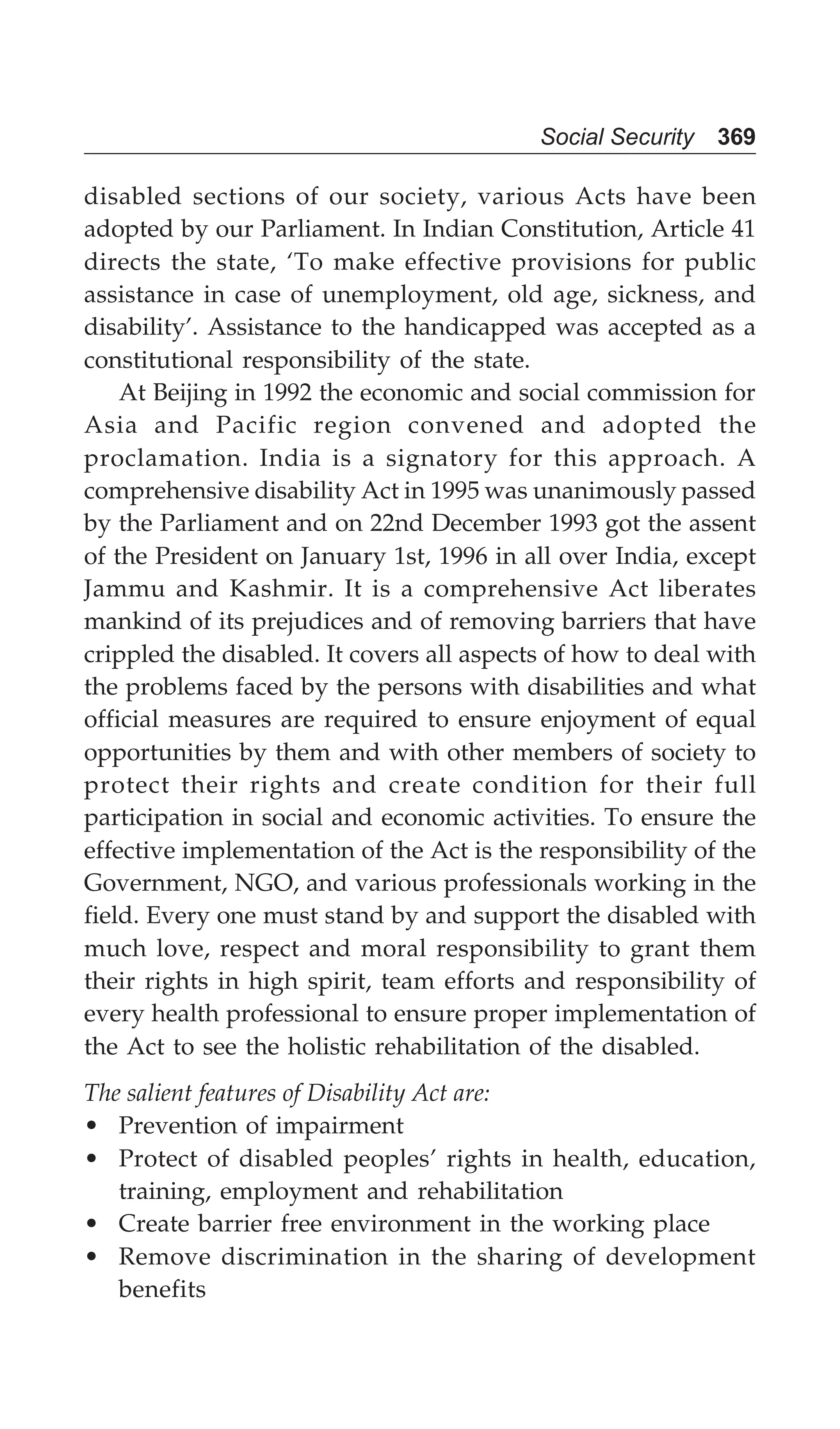 Social Security 369
disabled sections of our society, various Acts have been
adopted by our Parliament. In Indian Constitution, Article 41
directs the state, ‘To make effective provisions for public
assistance in case of unemployment, old age, sickness, and
disability’. Assistance to the handicapped was accepted as a
constitutional responsibility of the state.
At Beijing in 1992 the economic and social commission for
Asia and Pacific region convened and adopted the
proclamation. India is a signatory for this approach. A
comprehensive disability Act in 1995 was unanimously passed
by the Parliament and on 22nd December 1993 got the assent
of the President on January 1st, 1996 in all over India, except
Jammu and Kashmir. It is a comprehensive Act liberates
mankind of its prejudices and of removing barriers that have
crippled the disabled. It covers all aspects of how to deal with
the problems faced by the persons with disabilities and what
official measures are required to ensure enjoyment of equal
opportunities by them and with other members of society to
protect their rights and create condition for their full
participation in social and economic activities. To ensure the
effective implementation of the Act is the responsibility of the
Government, NGO, and various professionals working in the
field. Every one must stand by and support the disabled with
much love, respect and moral responsibility to grant them
their rights in high spirit, team efforts and responsibility of
every health professional to ensure proper implementation of
the Act to see the holistic rehabilitation of the disabled.
The salient features of Disability Act are:
• Prevention of impairment
• Protect of disabled peoples’ rights in health, education,
training, employment and rehabilitation
• Create barrier free environment in the working place
• Remove discrimination in the sharing of development
benefits
 