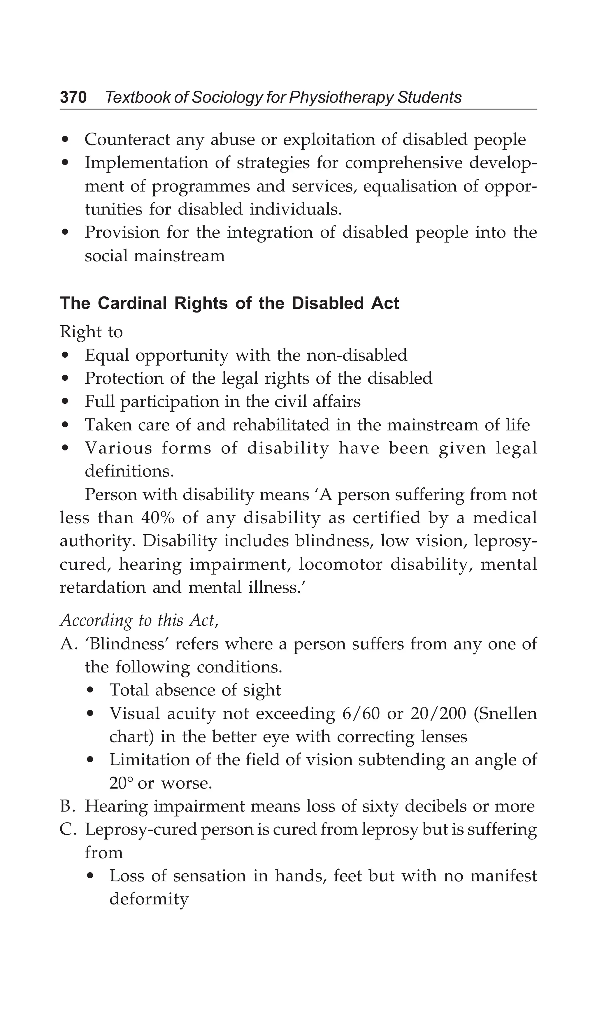 370 Textbook of Sociology for Physiotherapy Students
• Counteract any abuse or exploitation of disabled people
• Implementation of strategies for comprehensive develop-
ment of programmes and services, equalisation of oppor-
tunities for disabled individuals.
• Provision for the integration of disabled people into the
social mainstream
The Cardinal Rights of the Disabled Act
Right to
• Equal opportunity with the non-disabled
• Protection of the legal rights of the disabled
• Full participation in the civil affairs
• Taken care of and rehabilitated in the mainstream of life
• Various forms of disability have been given legal
definitions.
Person with disability means ‘A person suffering from not
less than 40% of any disability as certified by a medical
authority. Disability includes blindness, low vision, leprosy-
cured, hearing impairment, locomotor disability, mental
retardation and mental illness.’
According to this Act,
A. ‘Blindness’ refers where a person suffers from any one of
the following conditions.
• Total absence of sight
• Visual acuity not exceeding 6/60 or 20/200 (Snellen
chart) in the better eye with correcting lenses
• Limitation of the field of vision subtending an angle of
20° or worse.
B. Hearing impairment means loss of sixty decibels or more
C. Leprosy-cured person is cured from leprosy but is suffering
from
• Loss of sensation in hands, feet but with no manifest
deformity
 