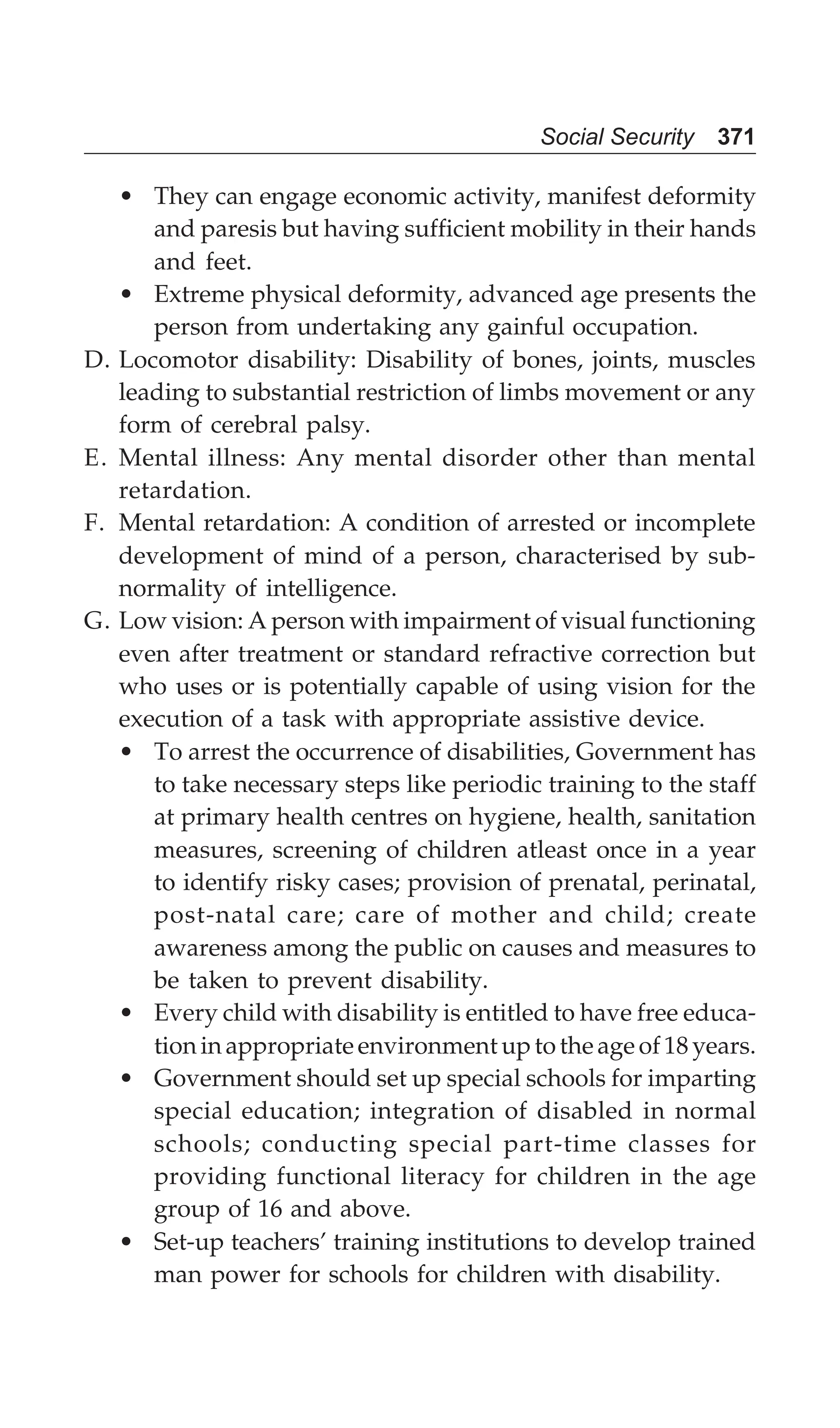 Social Security 371
• They can engage economic activity, manifest deformity
and paresis but having sufficient mobility in their hands
and feet.
• Extreme physical deformity, advanced age presents the
person from undertaking any gainful occupation.
D. Locomotor disability: Disability of bones, joints, muscles
leading to substantial restriction of limbs movement or any
form of cerebral palsy.
E. Mental illness: Any mental disorder other than mental
retardation.
F. Mental retardation: A condition of arrested or incomplete
development of mind of a person, characterised by sub-
normality of intelligence.
G. Low vision: A person with impairment of visual functioning
even after treatment or standard refractive correction but
who uses or is potentially capable of using vision for the
execution of a task with appropriate assistive device.
• To arrest the occurrence of disabilities, Government has
to take necessary steps like periodic training to the staff
at primary health centres on hygiene, health, sanitation
measures, screening of children atleast once in a year
to identify risky cases; provision of prenatal, perinatal,
post-natal care; care of mother and child; create
awareness among the public on causes and measures to
be taken to prevent disability.
• Every child with disability is entitled to have free educa-
tion in appropriate environment up to the age of 18 years.
• Government should set up special schools for imparting
special education; integration of disabled in normal
schools; conducting special part-time classes for
providing functional literacy for children in the age
group of 16 and above.
• Set-up teachers’ training institutions to develop trained
man power for schools for children with disability.
 