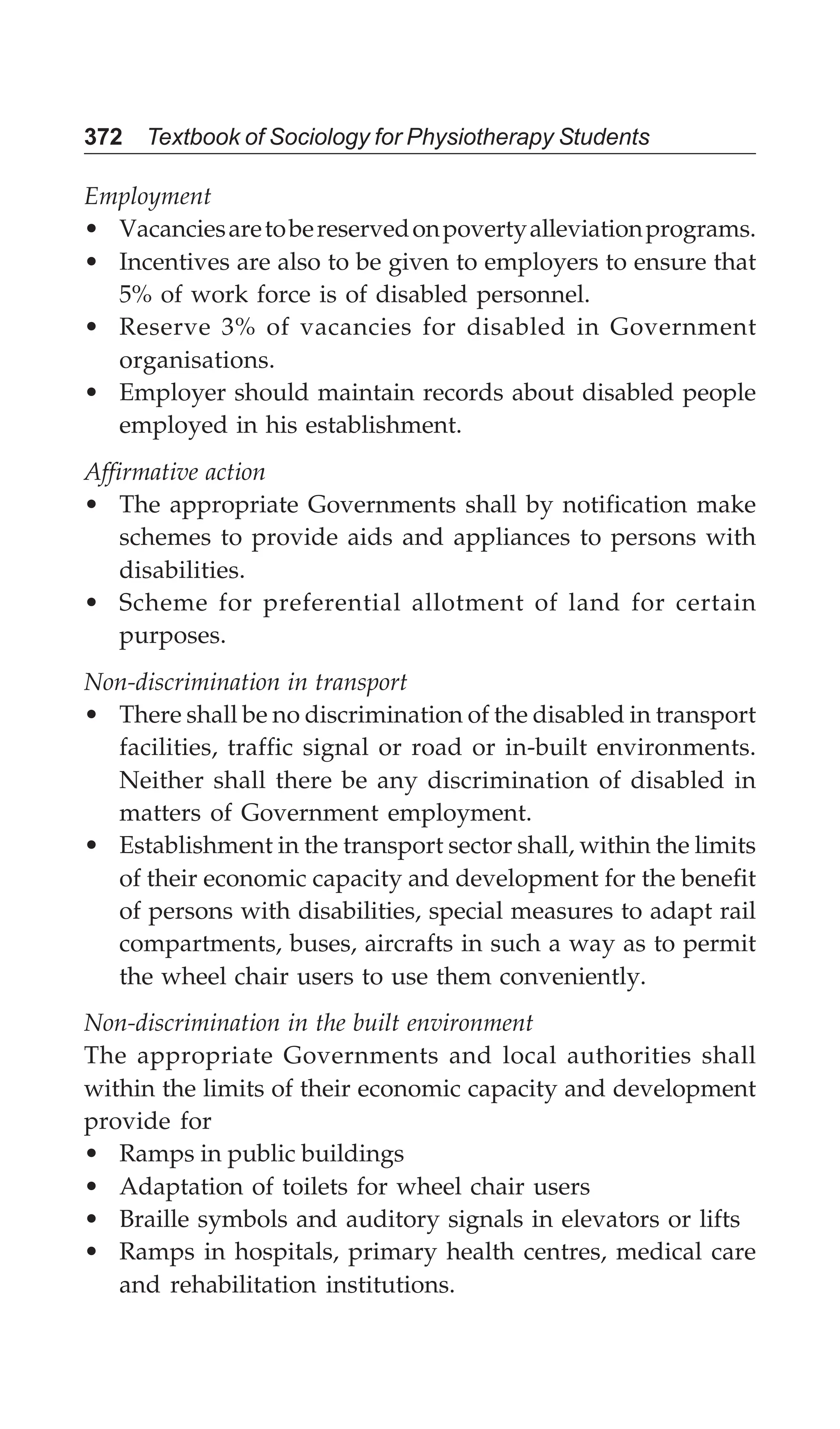 372 Textbook of Sociology for Physiotherapy Students
Employment
• Vacanciesaretobereservedonpovertyalleviationprograms.
• Incentives are also to be given to employers to ensure that
5% of work force is of disabled personnel.
• Reserve 3% of vacancies for disabled in Government
organisations.
• Employer should maintain records about disabled people
employed in his establishment.
Affirmative action
• The appropriate Governments shall by notification make
schemes to provide aids and appliances to persons with
disabilities.
• Scheme for preferential allotment of land for certain
purposes.
Non-discrimination in transport
• There shall be no discrimination of the disabled in transport
facilities, traffic signal or road or in-built environments.
Neither shall there be any discrimination of disabled in
matters of Government employment.
• Establishment in the transport sector shall, within the limits
of their economic capacity and development for the benefit
of persons with disabilities, special measures to adapt rail
compartments, buses, aircrafts in such a way as to permit
the wheel chair users to use them conveniently.
Non-discrimination in the built environment
The appropriate Governments and local authorities shall
within the limits of their economic capacity and development
provide for
• Ramps in public buildings
• Adaptation of toilets for wheel chair users
• Braille symbols and auditory signals in elevators or lifts
• Ramps in hospitals, primary health centres, medical care
and rehabilitation institutions.
 
